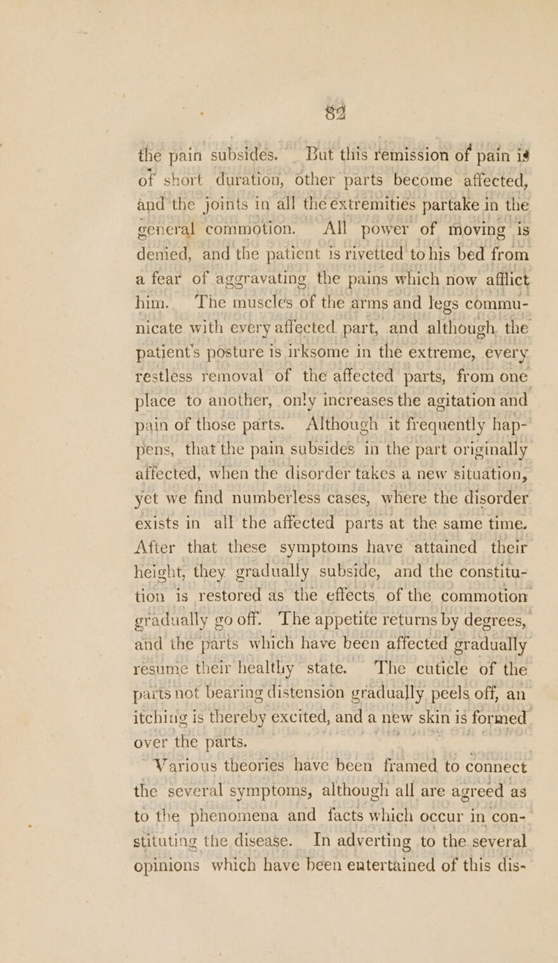 89 the pain subsides. _ But this remission of pain is of short duration, other parts become affected, and the joints in all the extr emities partake in the general commotion. All power of moving is denied, and the patient is rivetted to his bed from a fear of aggravating the pains which now afilict him. The muscles of the arms and legs commu- nicate with every affected part, and although the patient's posture is irksome in the extreme, every restless removal of the affected parts, from one place to another, only increases the agitation and pain of those parts. Although it frequently hap- pens, that the pain subsides in the part originally affected, when the disorder takes a new situation, yet we find numberless cases, where the disorder exists in all the affected parts at the same time. After that these symptoms have attained their height, they gradually subside, and the constitu- tion is restored as the effects of the commotion gr -adually go off. The appetite returns by degrees, and the parts which have been affected gradually resume their healthy state. ~ The cuticle of the parts not bearing distension g gradually peels off, an itching is thereby excited, and a new (skint 1S formed. over the parts. | 7 Various theories have been framed to connect the several symptoms, although all are agreed as to the phenomena and facts which occur in con- stituting the disease. In adverting to the several opinions which have been entertained of this dis-