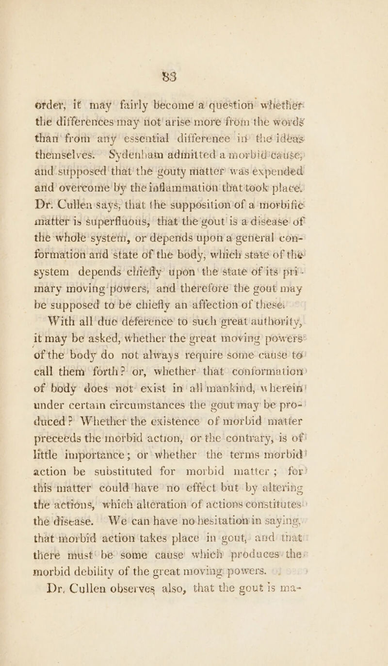 order, if may’ fairly become'a question whether: the differences may not! arise more from the words than fron: any essential difference in the ideas themselves. Sydenham adimitted a morbidcause; and supposed ‘that’ the gouty matter was expended and overcome by the iaflammation that took place. Dr. Cullen ‘says, that the supposition ‘of a morbifie matter is superfluous, that the gout is a disease of the whole system, or depends upon a general con- formation and state of' the body, which state of the system depends eliefly upon the state of its’ pri- mary moving‘powers, and therefore the gout may be supposed to be chiefly an affection of these: With all due deference to such ‘great authority, it may be asked, whether the great moving powers: ofthe body do not always require some cause to eall them forth? or, whether. that conformation’ of body does not- exist in all mankind, wherein’ under certain circumstances the gout may’ be pro-' duced >? Whether the existence of morbid matter preceeds the morbid action, or the contrary, is of: little importance; or whether the terms morbid! action be substituted for morbid matter; fer? this matter could‘have no effect but by altering the actions, which alteration of actions constitutes: the disease. We can have nohesitation in saying, that- morbid action takes place in gout, and that there must‘ be’ some cause which produces: the: morbid debility of the great moving: powers. Dr. Cullen observes also, that the gout Is ma-