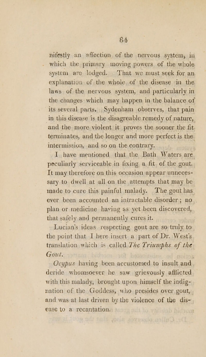 nifestly an affection of the nervous system; in which the primary moving powers of the whole system are lodged. That we must seek for an explanation of the whole. of the disease in the laws of the nervous system, and particularly in the changes which may happen in the balance of its several parts. Sydenham observes, that pain ‘in this disease is the disagreable remedy of nature, and the more violent it proves the sooner the fit terminates, and the longer and more perfect is the. intermission, and so on the contrary. I have mentioned that the Bath Waters are. peculiarly serviceable in fixing a fit. of the gout. It may therefore on this occasion appear unneces- sary to dwell at all on the attempts that may be made to cure this painful malady. The gout has ever been accounted an intractable disorder; no . plan or medicine having as yet been discovered, that safely and permanently cures it. - Lucian’s ideas respecting gout are so truly to the point that I here insert a part of Dr. West's translation which is called Zhe Triumphs. of the Gout. Ocypus having been accustomed to insult and. deride whomsoever he saw grievously afflicted with this malady, brought upon himself the indig- nation of the Goddess, who presides over gout, and was-at last driven by the violence of the dis- ease to a recantation.