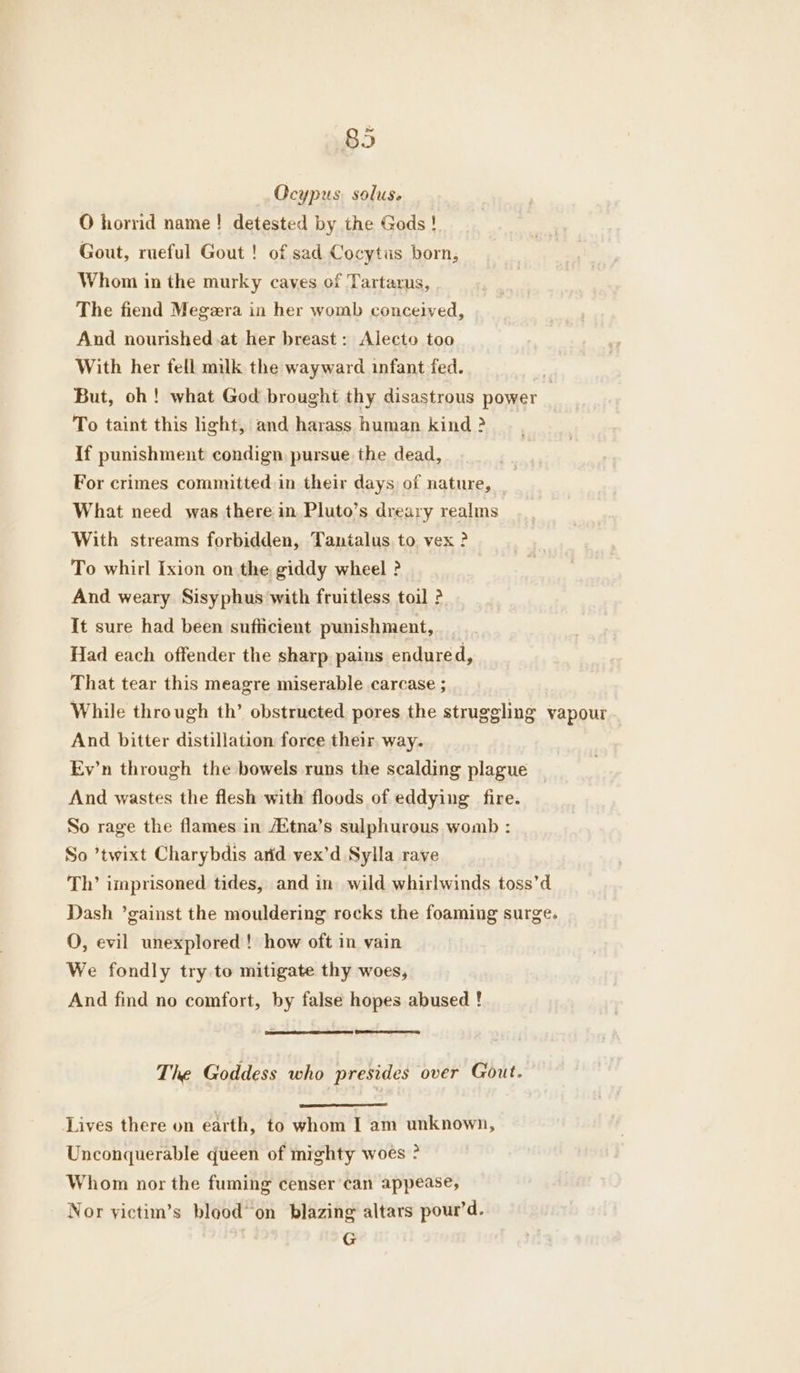 Ocypus soluse O hornd name! detested by the Gods ! Gout, rueful Gout ! of sad Cocytus born, Whom in the murky caves of Tartarus, | The fiend Megeera in her womb conceived, And nourished .at her breast : Alecto too With her fell milk the wayward infant fed. But, oh! what God brought thy disastrous power | To taint this hght, and harass human kind ? If punishment condign pursue the dead, For crimes committed in their days of nature, _ What need was there in. Pluto’s dreary realms With streams forbidden, Tantalus to vex ? To whirl Ixion on the giddy wheel ? And weary Sisyphus with fruitless toil ? It sure had been sufficient punishment, Had each offender the sharp pains endured, That tear this meagre miserable carcase ; While through th’ obstructed pores the struggling vapour And bitter distillation force their. way. Ev’n through the bowels runs the scalding plague | And wastes the flesh with floods of eddying fire. So rage the flames in AZtna’s sulphurous womb : So ’twixt Charybdis arid vex’d Sylla rave ‘Th’ imprisoned tides, and in wild whirlwinds toss’d Dash ’gainst the mouldering rocks the foaming surge. O, evil unexplored! how oft in vain We fondly try.to mitigate thy woes, And find no comfort, by false hopes abused ! The Goddess who presides over Gout. Lives there on earth, to whom I am unknown, Unconquerable queen of mighty woes ° Whom nor the fuming censer’can appease, Nor yictim’s blood’ on blazing altars pour’d. G