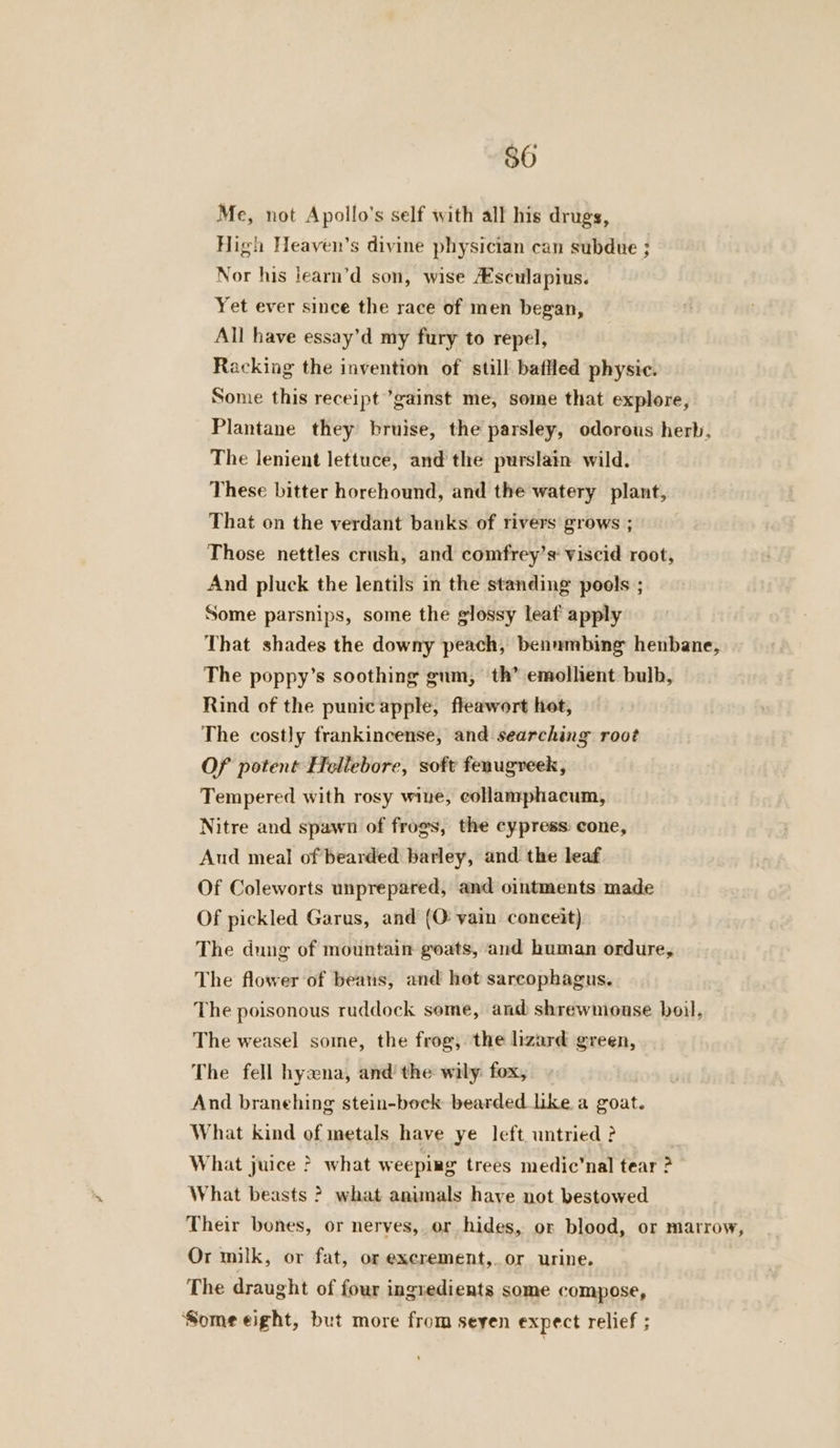 Me, not Apollo's self with all his drugs, High Heayen’s divine physician can subdue ; Nor his learn’d son, wise /Esculapius. Yet ever since the race of men began, All have essay’d my fury to repel, Racking the invention of still baffled physic. Some this receipt ’gainst me, some that explore, Plantane they bruise, the parsley, odorous herb, The lenient lettuce, and the purslain wild. These bitter horehound, and the watery plant, That on the verdant banks of rivers grows ; Those nettles crush, and comfrey’s: viscid root, And pluck the lentils in the standing pools ; Some parsnips, some the glossy leat apply That shades the downy peach, benumbing henbane, The poppy’s soothing gum, th’ emolhent bulb, Rind of the punic apple, fleawort hot, The costly frankincense, and searching root Of potent Hellebore, soft fenugreek, Tempered with rosy wine, collamphacum, Nitre and spawn of frogs, the cypress: cone, Aud meal of bearded barley, and the leaf Of Coleworts unprepared, and ointments made Of pickled Garus, and (O vain conceit) The dung of mountain goats, and human ordure, The flower of beans, and hot sarcophagus. The poisonous ruddock some, and shrewmouse boil, The weasel some, the frog, the lizard green, The fell hyaxna, and’ the wily: fox, And branehing stein-bock bearded like a goat. What kind of metals have ye left untried ? What juice ? what weeping trees medic’nal tear ? What beasts ? what animals haye not bestowed Their bones, or nerves, or hides, or blood, or marrow, Or milk, or fat, or excrement, or urine. The draught of four ingredients some compose, Some eight, but more from seyen expect relief ;