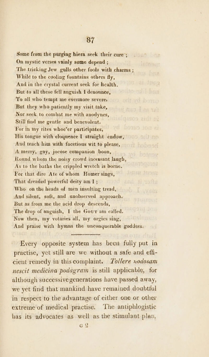 Some from thé piitging hiera seek their cure : On mystic verses vainly some depend ; The tricking Jew gulls other fools with charms ; While to the cooling fountains others fly, And in the crystal current seek for lcalth. But to all these fell anguish I denounce, To all who tempt me evermore severe; But they who patiently my visit take, Nor seek to combat me with anodynes, Still find me gentle and benevolent. for in my rites whoe’er participates, His tongue with eloquence I straight endow, And teach him with facetious wit to please, A merry, gay, jocose companion boon, Round whom the noisy crowd incessant laugh, As to the baths the crippled wretch is borne. For that dire Ate of whom Homer sings, That dreaded powerful deity am I ; Who onthe heads of men insulting tread, And silent, soft, and unobserved approach. But as from me the acid drop descends, The drop of anguish, I the Gour am called. Now then, my votaries all, my orgies sing, And praise with hymns the unconquerable goddess. Every opposite system has been fully put in practise, yet still are we without a safe and efh- cient remedy in thiscomplaint. Zodlere nodosam nescit medicina podagram is still applicable, for although successive generations have passed away, we yet find that mankind have remained doubttul in respect to the advantage of either one or other extreme of medical practise. ‘The antiphlogistic has its advocates as well as the stimulant plan, G 2