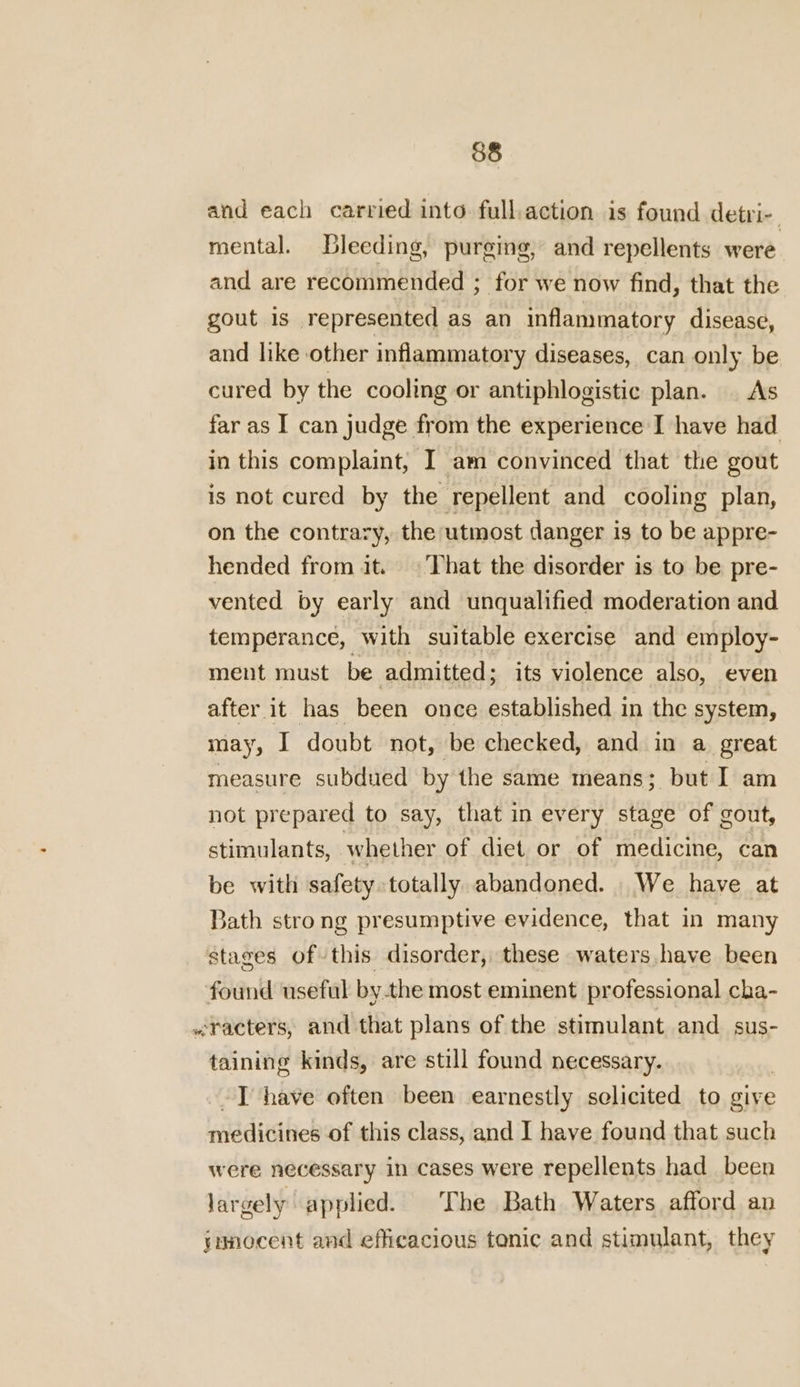 and each carried into. full.action is found detri- mental. Bleeding, purging, and repellents were and are recommended ; for we now find, that the gout is represented as an inflammatory disease, and like other inflammatory diseases, can only be cured by the cooling or antiphlogistic plan. | As far as I can judge from the experience I have had in this complaint, I am convinced that the gout is not cured by the repellent and cooling plan, on the contrary, the utmost danger is to be appre- hended from it. © That the disorder is to be pre- vented by early and unqualified moderation and temperance, with suitable exercise and employ- ment must be admitted; its violence also, even after it has been once established in the system, may, I doubt not, be checked, and in a great measure subdued by the same means; but I am not prepared to say, that in every stage of gout, stimulants, whether of diet or of medicine, can be with safety totally abandoned. We have at Bath strong presumptive evidence, that in many stages of this disorder, these waters have been found useful bythe most eminent professional cha- «racters, and that plans of the stimulant and _sus- taining kinds, are still found necessary. I have often been earnestly scelicited to give niddiihek of this class, and I have found that such were necessary in cases were repellents had been largely applied. The Bath Waters afford ap jamocent and efficacious tonic and stimulant, they