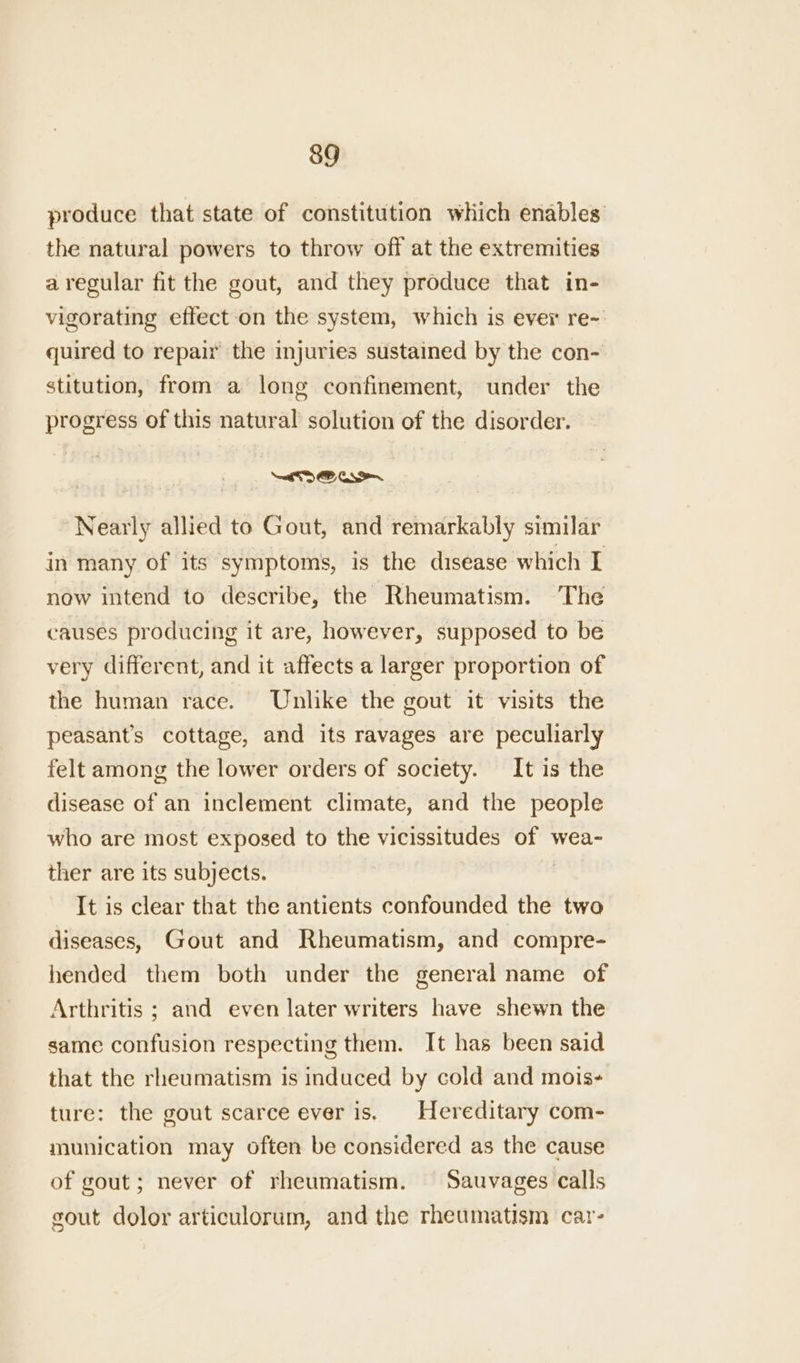 produce that state of constitution which enables the natural powers to throw off at the extremities a regular fit the gout, and they produce that in- vigorating effect-on the system, which is ever re-: quired to repair the injuries sustained by the con- stitution, from a long confinement, under the progress of this natural solution of the disorder. Nearly allied to Gout, and remarkably similar in many of its symptoms, is the disease which I now intend to describe, the Rheumatism. The causes producing it are, however, supposed to be very different, and it affects a larger proportion of the human race. Unlike the gout it visits the peasants cottage, and its ravages are peculiarly felt among the lower orders of society. It is the disease of an inclement climate, and the people who are most exposed to the vicissitudes of wea- ther are its subjects. , It is clear that the antients confounded the two diseases, Gout and Rheumatism, and compre- hended them both under the general name of Arthritis ; and even later writers have shewn the same confusion respecting them. It has been said that the rheumatism is induced by cold and mois- ture: the gout scarce ever is. Hereditary com- munication may often be considered as the cause of gout; never of rheumatism. Sauvages calls gout dolor articulorum, and the rheumatism car-