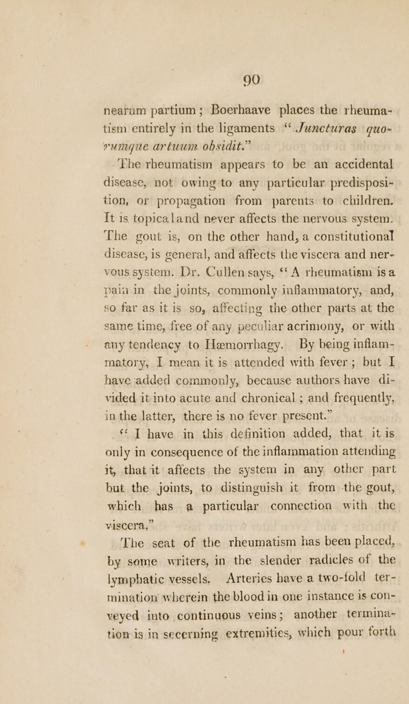 nearum partium; Boerhaave places the rheuma- tism entirely in the hgaments “ Juncturas quo- vrumgue artuum obsidit.” The rheumatism appears to be an accidental disease, not owing to any particular predisposi- tion, or propagation from parents to children. It 1s topicaland never affects the nervous system. The gout is, on the other hand, a constitutional disease, is general, and affects the viscera and ner- vous system. Dr. Cullen says, ‘‘ A rheumatism is a pain in the joints, commonly inflammatory, and, so far as it is so, affecting the other parts at the same time, free of any peculiar acrimony, or with any tendency to Hemorrhagy. By being inflam- matory, I mean it is attended with fever; but I have added commonly, because authors have di- vided it into acute and chronical ; and frequently, in the latter, there is no fever present.” ** T have in this definition added, that it is only in consequence of the inflammation attending it, that it affects the system in any other part but the joints, to distinguish it from -the gout, which has a particular connection with the viscera,” The seat of the rheumatism has been placed, by some writers, in the slender radicles of the lymphatic vessels. Arteries have a two-fold ter- mination wherein the blood in one instance is con- veyed into continuous veins; another termina~ tion is in secerning extremities, which pour forth