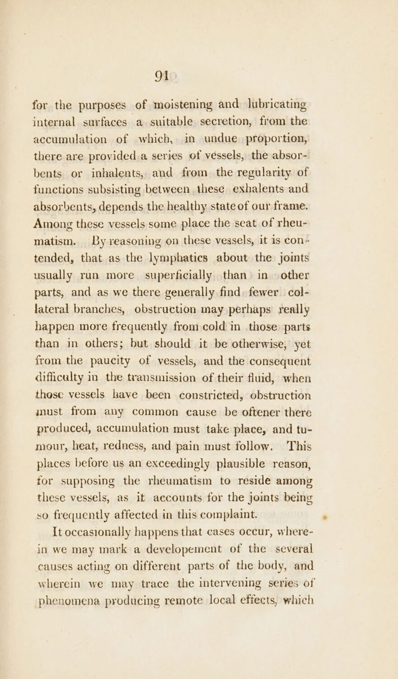 for the purposes of moistening and lubricating internal surfaces a suitable secretion, from the accumulation of which, im undue proportion, there are provided a series of vessels, the absor- bents or inhalents, and from the regularity of functions subsisting between these exhalents and absorbents, depends the healthy state of our frame. Among these vessels some place the seat of rheu- matism. By reasoning on these vessels, it is con~ tended, that as the lymphatics about the joints usually run more superficially than in — other parts, and as we there generally find. fewer col- lateral branches, obstruction may perhaps really happen more frequently from cold in those parts than in others; but should it be otherwise, yet from the paucity of vessels, and the consequent difficulty in the transmission of their fluid, when these vessels have been constricted, obstruction must from any common cause be oftener there produced, accumulation must take place, and tu- mour, heat, redness, and pain must follow. This places before us an exceedingly plausible reason, for supposing the rheumatism to reside among these vessels, as if accounts for the joints being so frequently affected in this complaint. {t occasionally happens that cases occur, where- in we may mark a developement of the several causes acting on different parts of the body, and wherein we may trace the intervening series of phenomena producing remote local effects, which