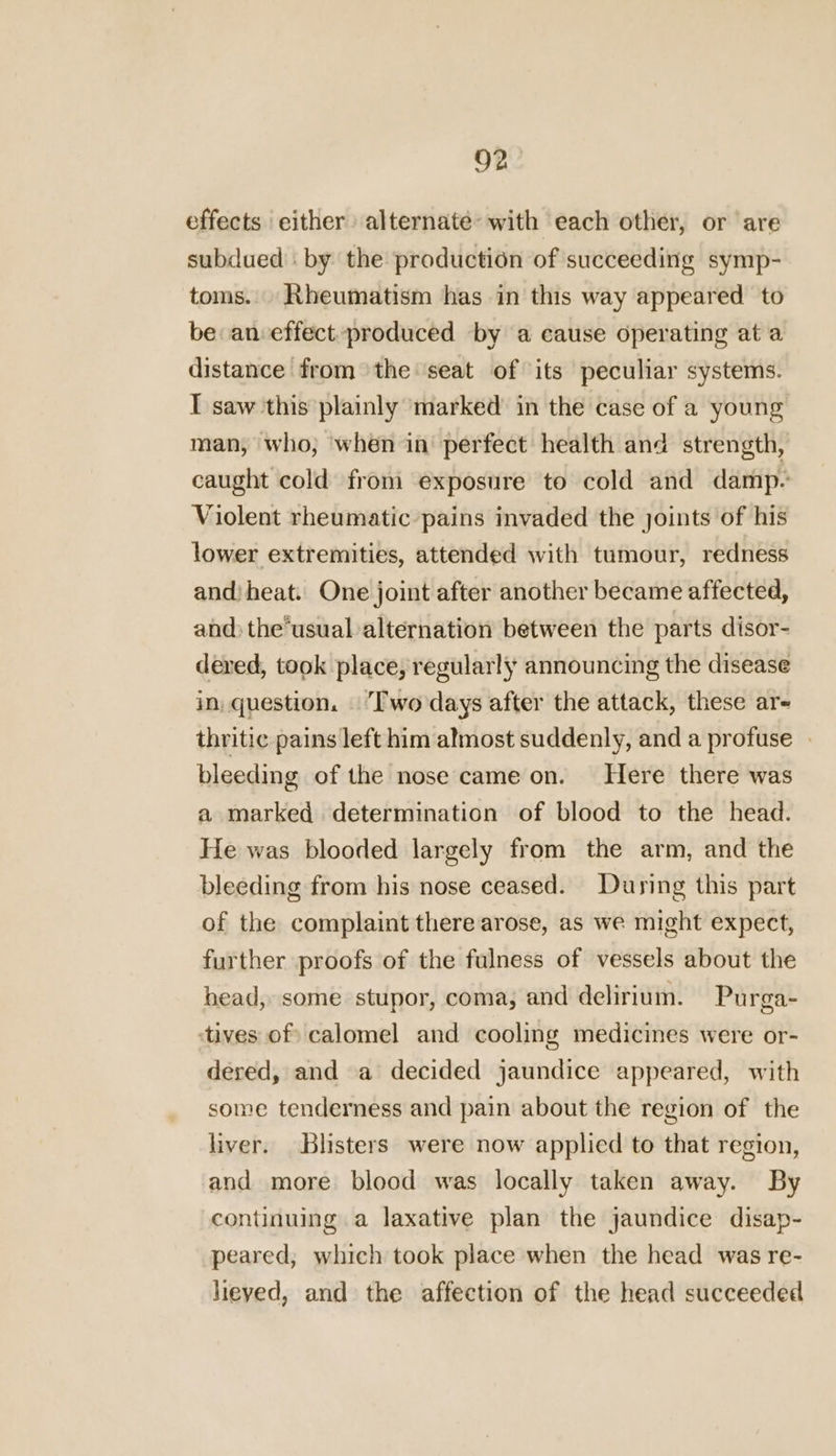 effects either alternate’ with each other, or are subdued . by the production of succeeding symp- toms. Rheumatism has in this way appeared to be an effect.produced by a cause operating at a distance from the seat of its peculiar systems. I saw this plainly ‘marked in the case of a young man, who; when in perfect health and strength, caught cold from exposure to cold and damp- Violent rheumatic pains invaded the joints of his lower extremities, attended with tumour, redness andiheat. One joint after another became affected, and) the‘usual alternation between the parts disor- dered, took place, regularly announcing the disease in, question. Two days after the attack, these ar- thritic pains left him almost suddenly, and a profuse bleeding of the nose came on. Here there was a marked determination of blood to the head. He was blooded largely from the arm, and the bleeding from his nose ceased. During this part of the complaint there arose, as we might expect, further proofs of the fulness of vessels about the head, some stupor, coma, and delirium. Purga- ‘tives of calomel and cooling medicines were or- dered, and a decided jaundice appeared, with some tenderness and pain about the region of the liver. Blisters were now applied to that region, and more blood was locally taken away. By continuing a laxative plan the jaundice disap- peared, which took place when the head was re- heyed, and the affection of the head succeeded