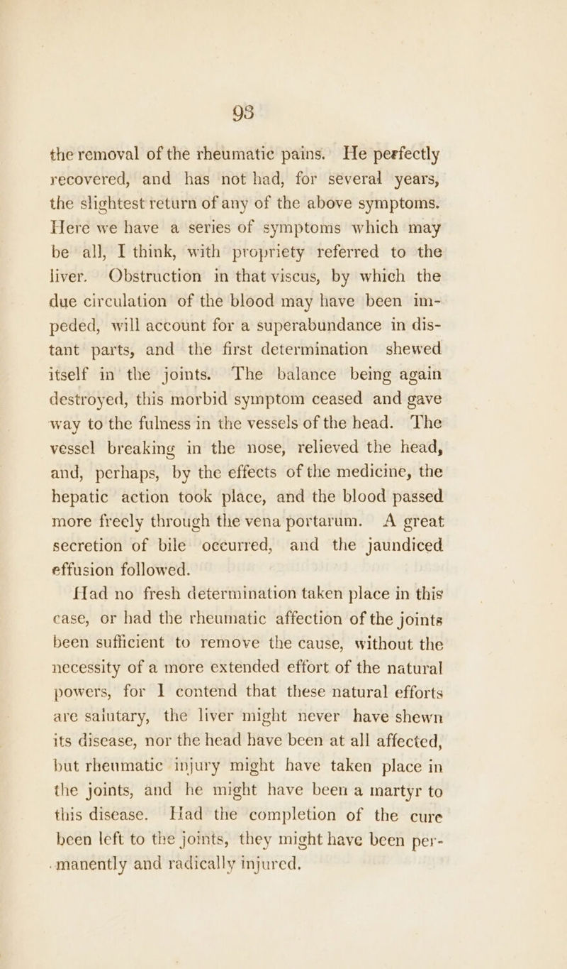 the removal of the rheumatic pains. He peefectly recovered, and has not had, for several years, the slightest return of any of the above symptoms. Here we have a series of symptoms which may be all, I think, with propriety referred to the liver. Obstruction in that viscus, by which the due circulation of the blood may have been im- peded, will account for a superabundance in dis- tant parts, and the first determination shewed itself in the joints.) The balance being again destroyed, this morbid symptom ceased and gave way to the fulness in the vessels of the head. The vessel breaking in the nose, relieved the head, and, perhaps, by the effects of the medicine, the hepatic action took place, and the blood passed more freely through the vena portarum. <A great secretion of bile occurred, and the jaundiced effusion followed. fad no fresh determination taken place in this ease, or had the rheumatic affection of the joints been sufficient to remove the cause, without the necessity of a more extended effort of the natural powers, for 1 contend that these natural efforts are saiutary, the liver might never have shewn its disease, nor the head have been at all affected, but rheumatic injury might have taken place in the joints, and he might have been a martyr to this disease. [lad the completion of the cure been left to the joints, they might have been per- -manently and radically injured.