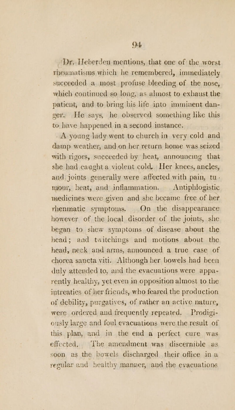 O4 ‘Dr. Heberden mentions, that one of the worst rheumatisms which he remembered, immediately succeeded a most profuse bleeding of the nose, which continued so long, as almost to exbaust the patient, and to bring his life into :mminent dan- ger. He says, he observed something like this to have happened in a second instance. _ A young lady went to church in very cold and damp weather, and on her return home was seized with rigors, succeeded by heat, announcing that she had caught a violent cold. Her knees, ancles, and. joints generally were affected with pain, tu- mour, heat, and inflammation. | Antiphtogistic medicines were given and she became free of her rhenmatic symptoms. On the disappearance however of the local disorder of the jomts, she began to shew symptoms of disease about the head; aad twitchings and motions about the head, neck and arms, announced a true case of chorea sancta viti. Although her bowels had been duly attended to, and the evacuations were appa-~ rently healthy, yet even in opposition almost to the intreaties of her friends, who feared the production of debility, purgatives, of rather an active nature, were ordered and frequently repeated. Prodigi- ously large and foul evacuations were the result of this plan, and in the end a perfect cure was effected, The amendment was discernible as soon as the bowels discharged their office in a regular and healthy manner, and the evacuations