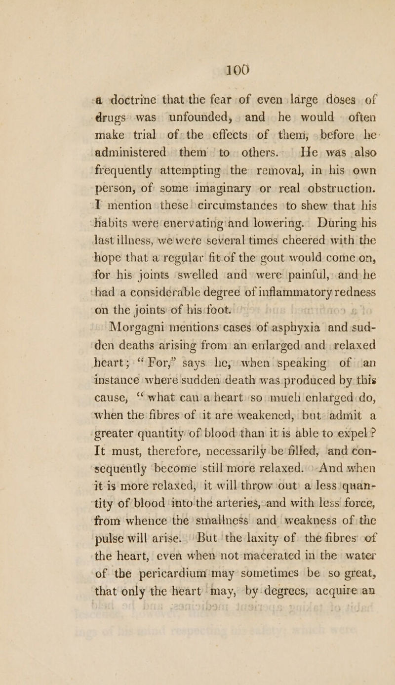 a doctrine that the fear of even large doses of drugs was unfounded, and he would — often make trial of the effects of them; . before he: administered them to others. He was also frequently attempting the removal, in his own person, of some imaginary or real obstruction. T mention these circumstances ‘to shew that his habits were enervating ‘and lowering. During his last illness, we were several times cheered with the hope that a regular fit of the gout would come on, for his joints swelled and were painful, and he ‘had a considerabie degree of inflammatory redness on the joints of his:foot. Morgagni mentions cases of asphyxia and peat ‘den deaths arising from an enlarged and relaxed heart; “ For,’ says le, when speaking of an instance where sudden death was. produced by this cause, “what can a heart so much enlarged do, when the fibres of it are weakened, but admit a ‘greater quantity of blood than itis able to expel? It must, therefore, necessarily be filled, and con- sequently become still more relaxed. »-And when it-is more relaxed, it will throw out a less quan- ‘tity of blood into the arteries, and with less force, from whence the smallness and weakness of the pulse will arise. But. the laxity of the fibres’ of the heart, even when not macerated in the water of the pericardium may sometimes be so great, that only the heart may, by-degrees, acquire an