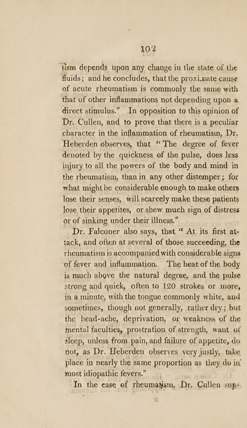 192 ‘tism depends upon any change in the state of the fluids; and he concludes, that the proximate cause of acute rheumatism is commonly the same with that of other inflammations not depending upon a direct stimulus.” In opposition to this opinion of Dr. Cullen, and to prove that there is a peculiar character in the inflammation of rheumatism, Dr. Heberden observes, that ‘The degree of fever denoted by the quickness of the pulse, does less injury to all the powers of the body and mind in the rheumatism, than in any other distemper ; for what might be considerable enough to make others lose their senses, will scarcely make these patients lose their appetites, or shew much sign of distress or of sinking under their illness.” Dr. Falconer also says, that “ At its first at- tack, and often at several of those succeeding, the rheumatism is accompanied with considerable signs of fever and inflammation. The heat of the body is much above the natural degree, and the pulse strong and quick, often to 120 strokes or more, in a minute, with the tongue commonly white, and sometimes, though not generally, rather dry; but the head-ache, deprivation, or weakness of the mental faculties, prostration of strength, want of sleep, unless from. pain, and failure of appetite, do not, as Dr. Heberden observes very justly, take place in nearly the same proportion as they do in most idiopathic fevers.” In the case of rheumatism, Dr. Gillian sup+