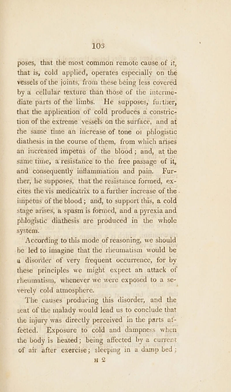 poses, that the most common remote cause of it, that is, cold applied, operates especially on thé vessels of the joints, from these béing less covered by a cellular texture than those of the interme- diate parts of the limbs. He supposes, further, that the application of cold produces a constric- tion of the extreme vessels on the surface, and at the same time an increase of tone oi phlogistic diathesis in the course of them, from which arises an increased impetus of the blood; and, at the same time, a resistance to the free passage of it, and consequently inflammation and pain. Fur- ther, he supposes, that the resistance formed, ex- _cites the vis medicatrix to a further increase of the - impetus of the blood; and, to support this, a cold stage arises, a spasm is formed, and a pyrexia and phlogistic diathesis are produced in the whole system. According to this mode of reasoning, we should be led to imagine that the rheumatism would be a disorder of very frequent occurrence, for by these principles we might expect an attack of rheumatism, whenever we were exposed to a se- verely cold atmosphere. ' The causes producing this disorder, and the seat of the malady would lead us to conclude that the injury was directly perceived in the parts at- fected. Exposure to cold and dampness when the body is heated; being affected by a current of air after exercise; sleeping in a damp bed; H 2