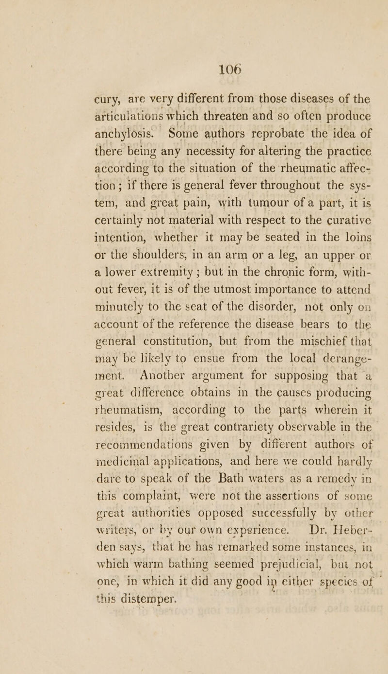cury, are very different from those diseases of the articulations which threaten and so often produce anchylosis. Some authors reprobate the idea of there being any necessity for altering the practice according to the situation of the rheumatic affec- tion; if there is general fever throughout the sys- tem, and great pain, with tumour of a part, it is certainly not material with respect to the curative intention, whether it may be seated in the loins or the shoulders; in an arm or a leg, an upper or a lower extremity ; } but i in the chronic form, with- out fever, it is of the utmost importance to attend minutely to the seat of the disorder, not only on account of the reference the disease bears to the general constitution, but from the mischief that may be likely to ensue from the local derange- ment. Another argument for supposing that a creat difference obtains in the causes producing rheumatism, according to the parts wherein it resides, 1s the great contrariety observable in the _ recommendations given by different authors of medicinal applications, and here we could hardly dare to speak of the Bath waters as a remedy i in this complaint, were not the assertions of some great authorities opposed successfully by other writers, or by our own experience. Dr. Heber- den says, that he has remarked some instances, in which warm bathing seemed prejudicial, but not _ one, in which it did any good in either species of — this distemper.