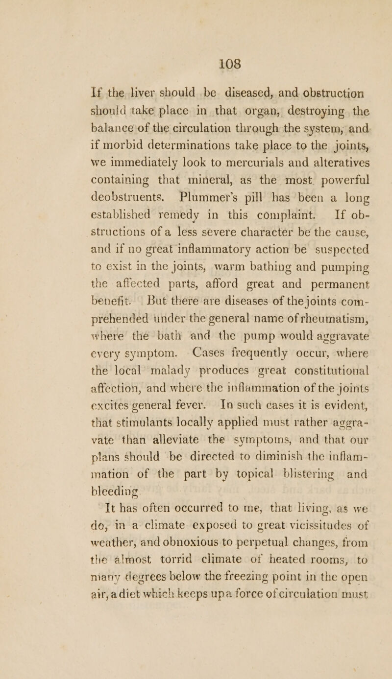 If the liver should be diseased, and obstruction should take place in that organ, destroying the balance of the circulation through the system, and if morbid determinations take place to the joints, we immediately look to mercurials and alteratives containing that mineral, as the most. powerful deobstruents. Plummer’s pill has been a long established remedy in this complaint. If ob- structions of a less severe character be the cause, and if no great inflammatory action be suspected to exist in the joints, warm bathing and pumping the affected parts, afford great and permanent benefit. But there are diseases of the joints com- prehended under the general name of rheumatism, where the bath and the pump would aggravate every symptom. Cases frequently occur, where the local malady produces great constitutional affection, and where the inflammation of the joints excites general fever. In such cases it is evident, that stimulants locally applied must rather aggra- vate than alleviate the symptoms, and that our plans should be directed to diminish the inflam- mation of the part by topical blistering and bleeding. It has often occurred to me, that living, as we do, in a climate exposed to great vicissitudes of weather, and obnoxious to perpetual changes, from the almost torrid climate of heated rooms, to many degrees below the freezing point in the open air, a diet which keeps upa force of circulation must