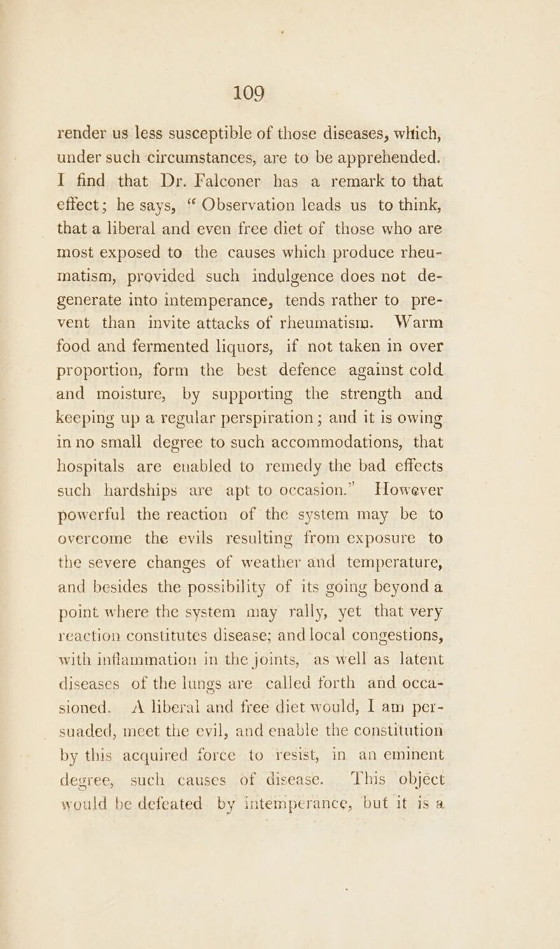 render us less susceptible of those diseases, whtich, under such circumstances, are to be apprehended. I find that Dr. Falconer has a remark to that. effect; he says, “ Observation leads us to think, that a liberal and even free diet of those who are most exposed to the causes which produce rheu- matism, provided such indulgence does not de- generate into intemperance, tends rather to pre- vent than invite attacks of rheumatism. Warm food and fermented liquors, if not taken in over proportion, form the best defence against cold and moisture, by supporting the strength and keeping up a regular perspiration ; and it is owing inno small degree to such accommodations, that hospitals are evabled to remedy the bad effects such hardships are apt to occasion.” However powerful the reaction of the system may be to overcome the evils resulting from exposure to the severe changes of weather and temperature, and besides the possibility of its going beyonda point where the system may rally, yet that very reaction constitutes disease; and local congestions, with inflammation in the joints, as well as latent diseases of the lungs are called forth and occa- sioned. A liberal and free diet would, I am per- suaded, meet the evil, and enable the constitution by this acquired force to resist, in an eminent degree, such causes of disease. This object would be defeated. by intemperance, but it is a