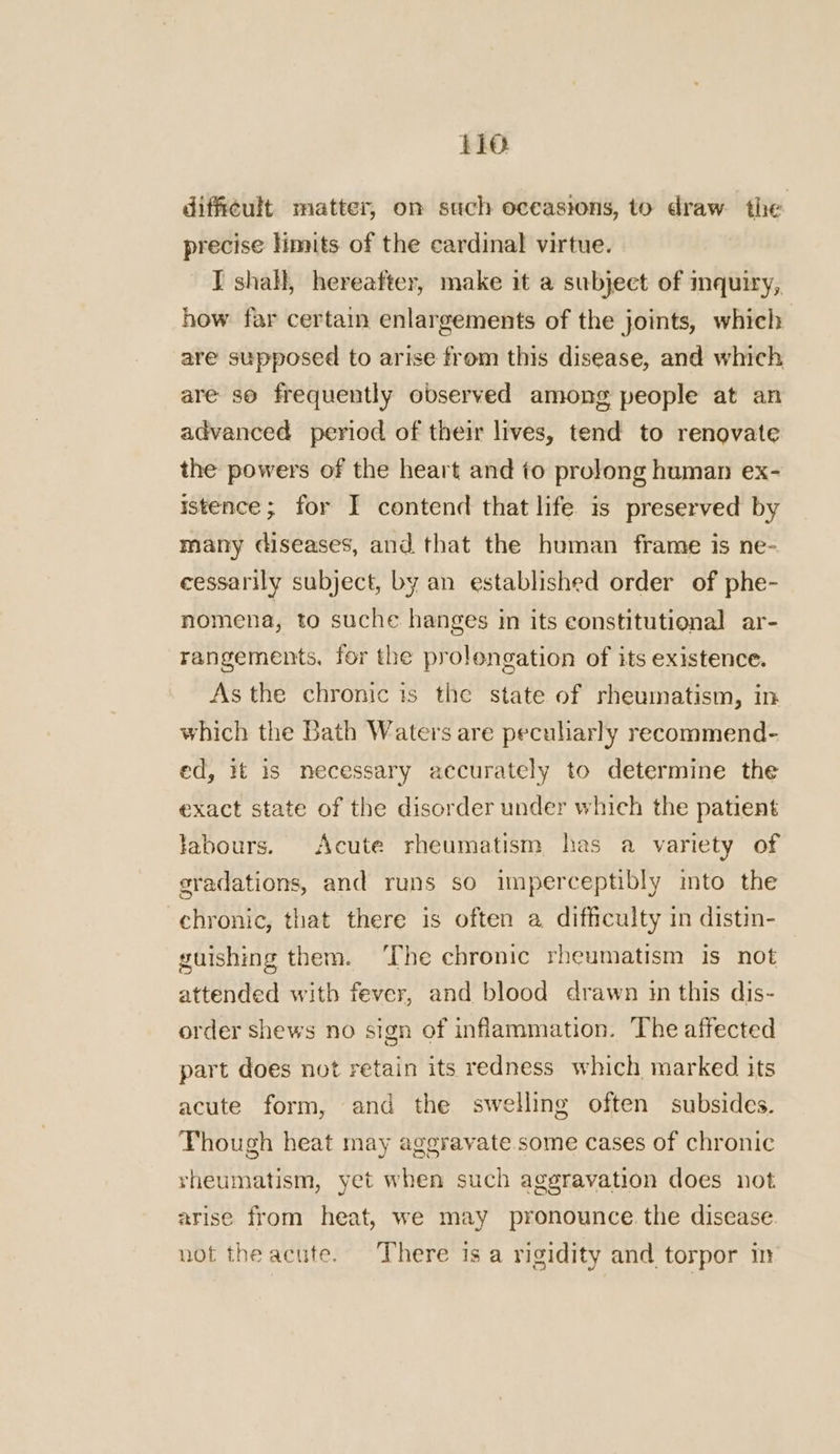 difficult matter, on such occasions, to draw the precise limits of the cardinal virtue. I shall, hereafter, make it a subject of mquiry, how far certain enlargements of the joints, which are supposed to arise from this disease, and which are so frequently observed among people at an advanced period of their lives, tend to renovate the powers of the heart and to prolong human ex- istence; for I contend that life is preserved by many diseases, and that the human frame is ne- eessarily subject, by an established order of phe- nomena, to suche hanges in its constitutional ar- rangements, for the prolongation of its existence. As the chronic is the state of rheumatism, in which the Bath Waters are peculiarly recommend- ed, it is necessary accurately to determine the exact state of the disorder under which the patient labours. Acute rheumatism has a variety of gradations, and runs so imperceptibly mto the chronic, that there is often a difficulty in distin- guishing them. ‘The chronic rheumatism is not attended with fever, and blood drawn im this dis- order shews no sign of inflammation. The affected part does not retain its redness which marked its acute form, and the swelling often subsides. Though heat may aggravate some cases of chronic vheumatism, yet when such aggravation does not arise from heat, we may pronounce. the disease. not the acute. There is a rigidity and torpor in