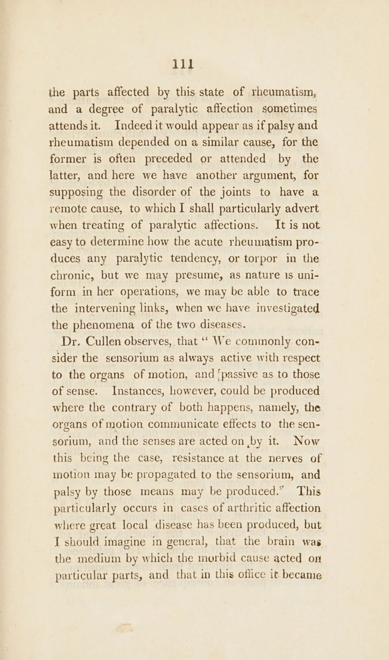 the parts affected by this state of rheumatism, and a degree of paralytic affection sometimes attends it. Indeed it would appear as if palsy and rheumatism depended on a similar cause, for the former is often preceded or attended by the latter, and here we have another argument, for supposing the disorder of the joints to have a remote cause, to which I shall particularly advert when treating of paralytic affections. It is not easy to determine how the acute rheumatism pro- duces any paralytic tendency, or torpor in the chronic, but we may presume, as nature 1s uni- form in her operations, we may be able to trace the intervening links, when we have investigated the phenomena of the two diseases. Dr. Cullen observes, that ‘‘ We commonly con- sider the sensorium as always active with respect to the organs of motion, and [passive as to those of sense. Instances, however, could be produced where the contrary of both happens, namely, the organs of motion communicate effects to the sen- sorium, and the senses are acted on ,by it. Now this being the case, resistance at the nerves of motion may be propagated to the sensorium, and palsy by those means may be produced.” This particularly occurs in cases of arthritic affection where great local disease has been produced, but I should imagine in general, that the brain was the medium by which the morbid cause acted on particular parts, and that in this office it became