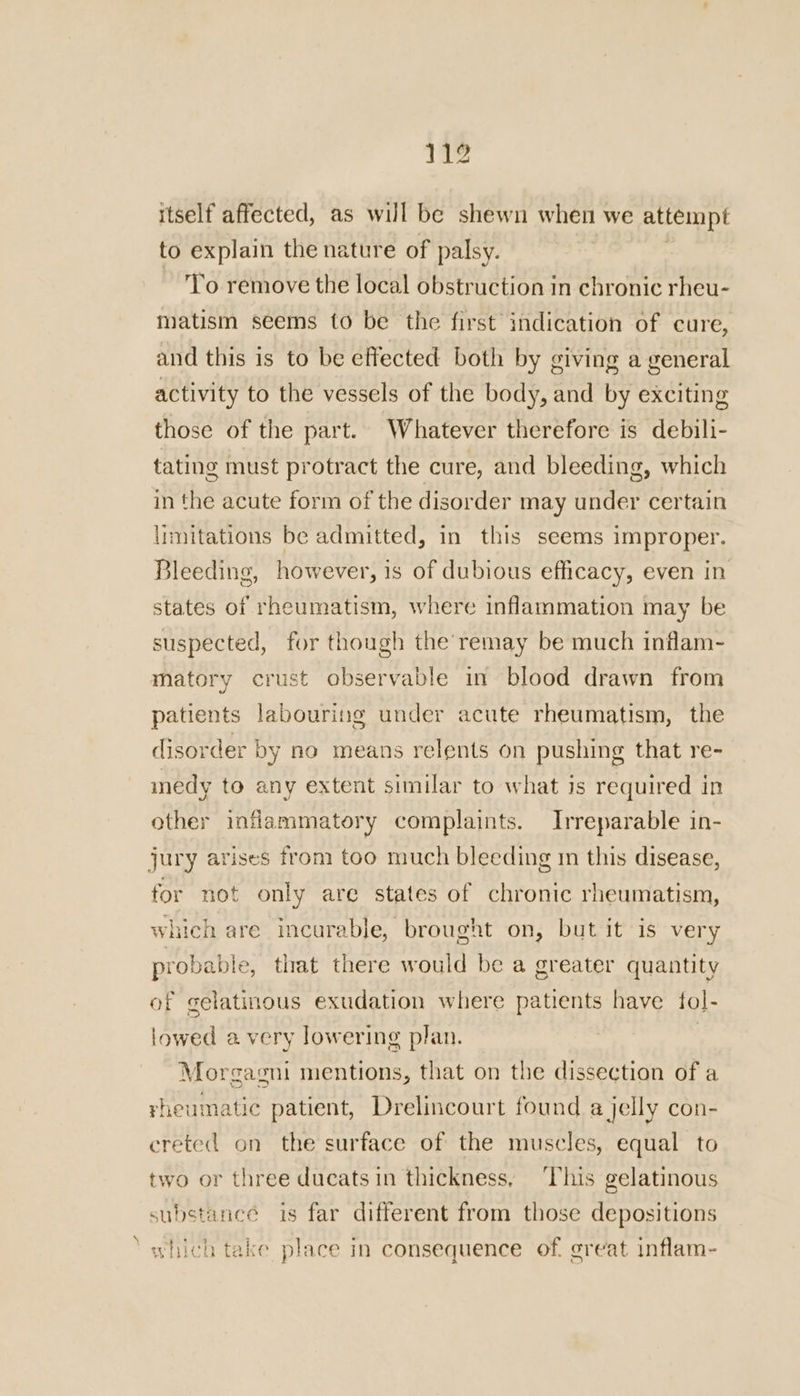 itself affected, as will be shewn when we attempt to explain the nature of palsy. To remove the local obstruction in chronic rheu- matism seems to be the first indication of cure, and this is to be effected both by giving a general activity to the vessels of the body, and by exciting those of the part. Whatever therefore is debili- tating must protract the cure, and bleeding, which in the acute form of the disorder may under certain lrmitations be admitted, in this seems improper. Bleeding, however, is of dubious efficacy, even in states of rheumatism, where inflammation may be suspected, for though the’ remay be much inflam- matory crust observable in blood drawn from patients labouring under acute rheumatism, the disorder by no means relents on pushing that re- medy to any extent similar to what is required in other inflammatory complaints. Irreparable in- jury arises from too much bleeding im this disease, for not only are states of chronic rheumatism, which are incurable, brought on, but it is very probable, that there would be a greater quantity of gelatinous exudation where patients have fol- lowed a very lowering plan. Morgagni mentions, that on the dissection of a yheumatic patient, Drelincourt found a jelly con- creted on the surface of the muscles, equal to two or three ducats in thickness, ‘This gelatinous substance is far different from those depositions which take place in consequence of. great inflam-
