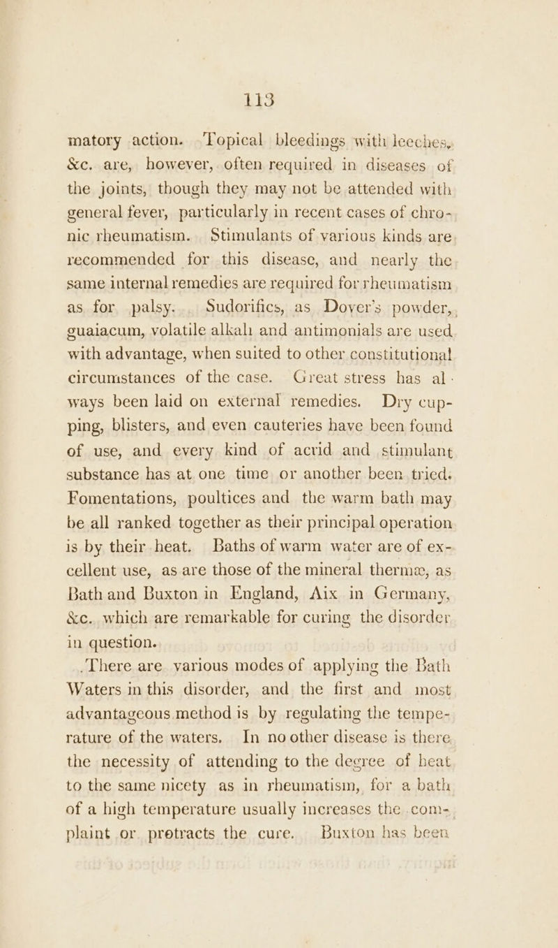 LIS matory action. Topical bleedings with jeeches, &amp;c. are, however, often required in diseases of the joints, though they may not be attended with general fever, particularly in recent cases of chro- nic rheumatism. Stimulants of various kinds are recommended for this disease, and nearly the same internal remedies are required for rheumatism as for palsy... Sudorifics, as Dover's powder,. guaiacum, volatile alkali and antimonials are used with advantage, when suited to other constitutional circumstances of the case. Great stress has al - ways been laid on external remedies. Dry cup- ping, blisters, and even cauteries have been found of use, and every kind of acrid and_ stimulant substance has at.one time or another been. tried. Fomentations, poultices and the warm bath may be all ranked together as their principal operation is by their heat. Baths of warm water are of ex- cellent use, as are those of the mineral therm, as Bath and Buxton in England, Aix in Germany, &amp;c. which are remarkable for curing the disorder in question. There are various modes of applying the Bath Waters in this disorder, and the first and most advantageous method is by regulating the tempe- rature of the waters. In no other disease is there the necessity of attending to the degree of heat to the same nicety as in rheumatism, for a bath of a high temperature usually increases the .com- plaint or. pretracts the cure. Buxton has been