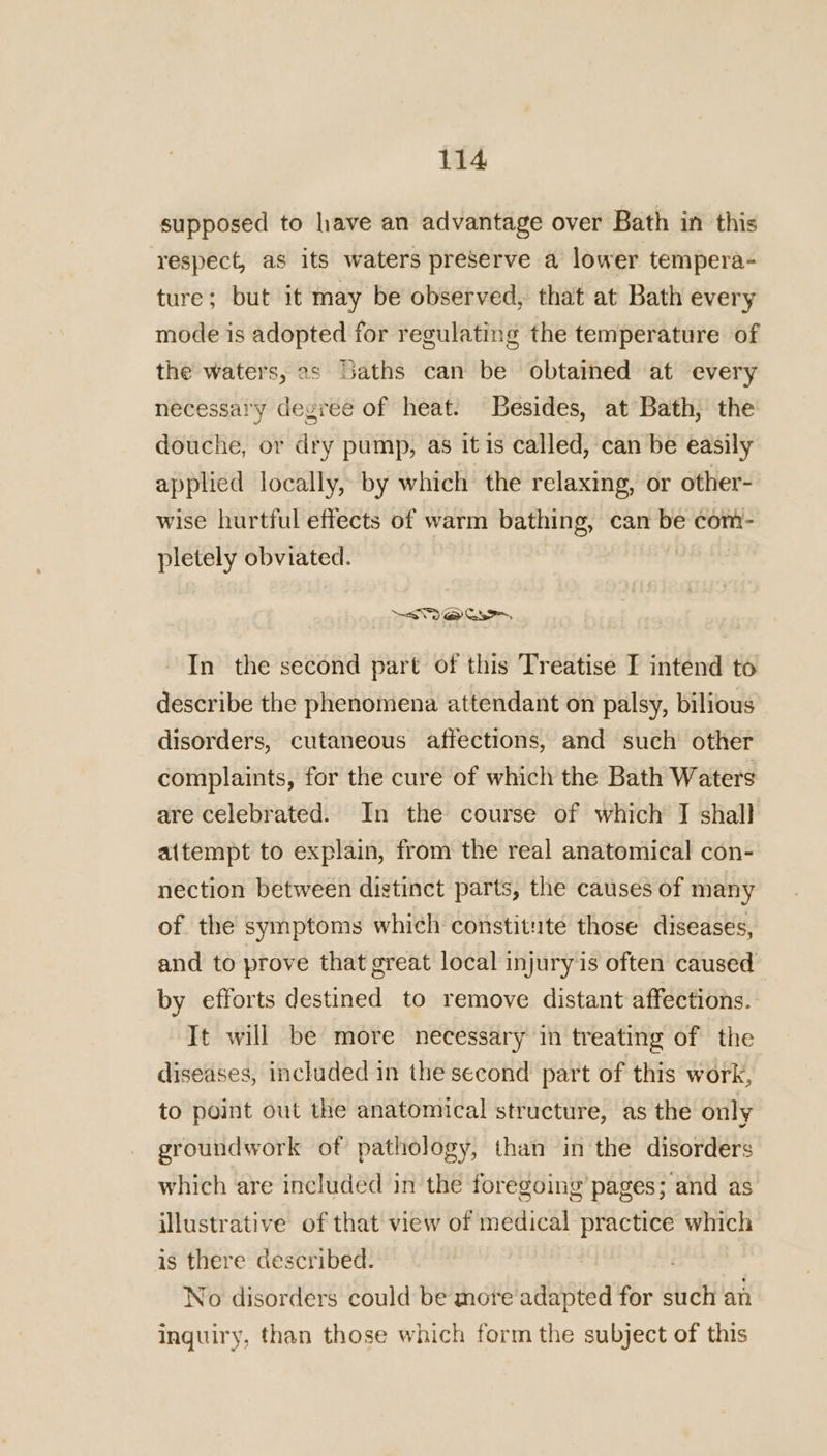 supposed to have an advantage over Bath in this respect, as its waters preserve a lower tempera- ture; but it may be observed, that at Bath every mode is adopted for regulating the temperature of the waters, 2s baths can be obtained at every necessary degree of heat. Besides, at Bath, the douche, or dry pump, as it is called, can be easily applied locally, by which the relaxing, or other- wise hurtful effects of warm bathing, can - com- pletely obviated. Maas In the second part of this Treatise I intend to describe the phenomena attendant on palsy, bilious disorders, cutaneous affections, and such other complaints, for the cure of which the Bath Waters are celebrated. In the course of which J shall attempt to explain, from the real anatomical con- nection between distinct parts, the causes of many of the symptoms which constitute those diseases, and to prove that great local injury is often caused by efforts destined to remove distant affections. It will be more necessary in treating of the diseases, included in the second part of this work, to point out the anatomical structure, as the only groundwork of pathology, than in the disorders which are included in the foregoing pages; and as illustrative of that view of medical practice which is there described. | No disorders could be more adapted for such an inquiry, than those which form the subject of this