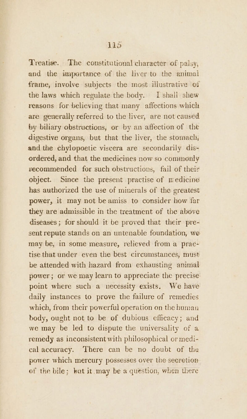 Treatise. The constitutional character of palsy, and the umpertance of the liver to the animal frame, involve subjects the most illustrative of the laws which regulate the body. [shail shew reasons for believing that many affections which are generally referred to the liver, are not caused by biliary obstructions, or by an affection of the digestive organs, but that the liver, the stomach, and the chylopoetic viscera are secondarily dis- ordered, and that the medicines now so commenly recommended for such obstructions, fail of their object. Since the present practise of medicine has authorized the use of minerals of the greatest power, it may not be amiss to consider how far they are admissible in the treatment of the above diseases; for should it be proved that their pre- sent repute stands on an untenable foundation, we may be, in some measure, relieved from a prac- tise that under even the best circumstances, must be attended with hazard from exhausting animal power; or we may learn to appreciate the precise point where such a necessity exists. We have daily instances to prove the failure of remedies which, from their powerful operation on the human body, ought not to be of dubious efficacy; and we may be led to dispute the universality of a remedy as inconsistent with philosophical or medi- cal accuracy. There can be no doubt of the power which mercury possesses over the secretion of the bile; but it may be a question, when there