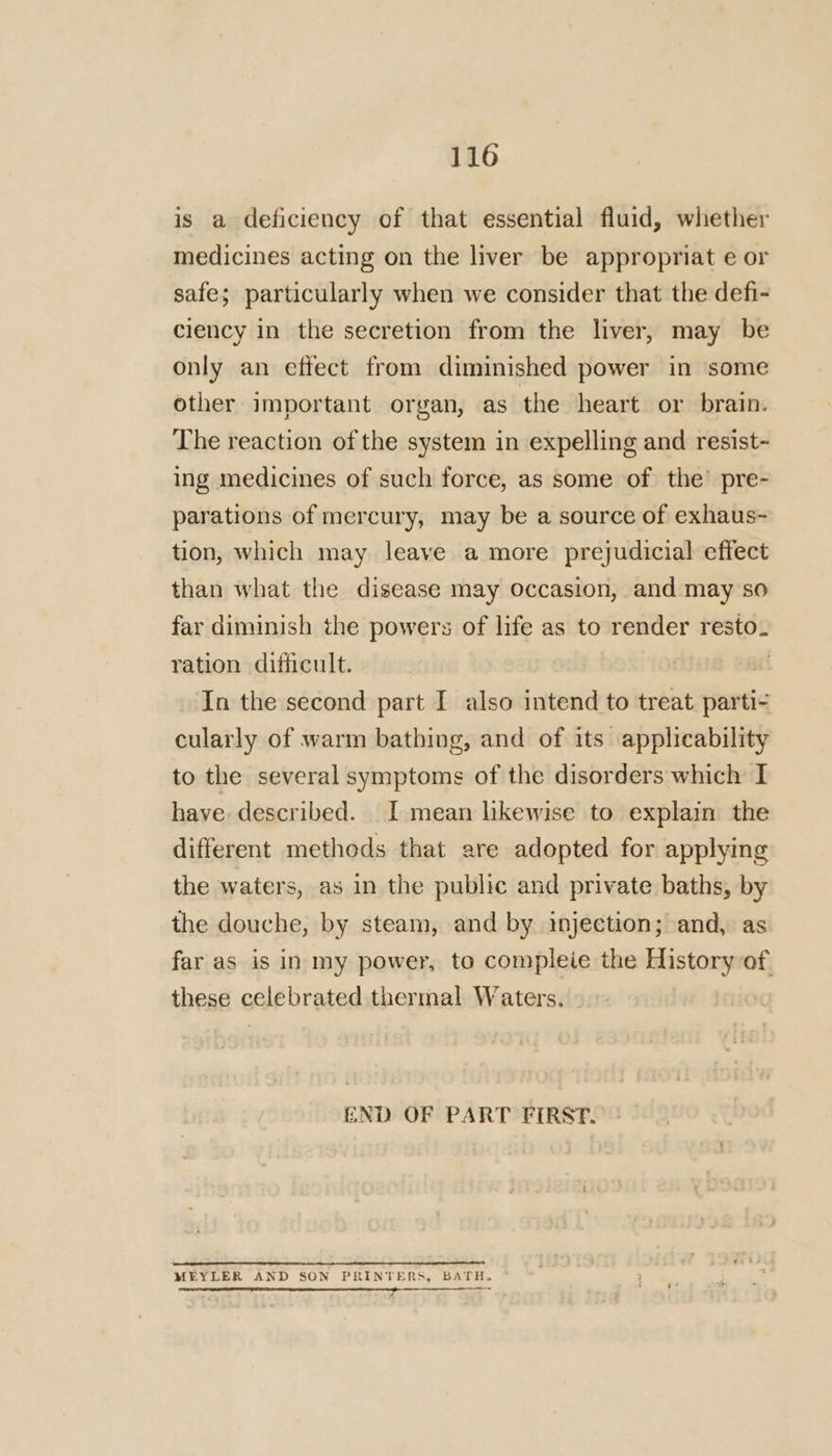 is a deficiency of that essential fluid, whether medicines acting on the liver be appropriat e or safe; particularly when we consider that the defi- ciency in the secretion from the liver, may be only an effect from diminished power in ‘some other important organ, as the heart or brain. The reaction of the system in expelling and resist- ing medicines of such force, as some of the’ pre- parations of mercury, may be a source of exhaus- tion, which may leave a more prejudicial effect than what the disease may occasion, and may so far diminish the powers of life as to render resto. ration difficult. | In the second part I also intend to treat parti- cularly of warm bathing, and of its applicability to the several symptoms of the disorders which I have described. I mean likewise to explain the different methods that are adopted for applying the waters, as in the public and private baths, by the douche, by steam, and by injection; and, as far as is in my power, to compleie the History of these celebrated thermal Waters. END OF PART FIRSP. i met MEYLER AND SON PRINTERS, BATH. ee 4