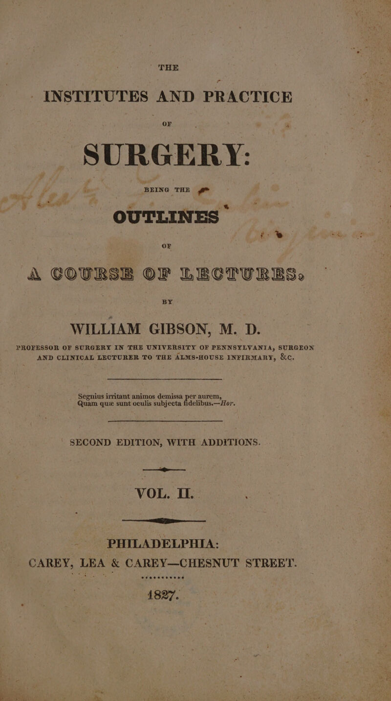 THE _ INSTITUTES AND PRACTICE SURGERY: BEING THE ra OUTLINES i. % : A GOURSE OF LECTURES, WILLIAM GIBSON, M. D. PROFESSOR OF SURGERY IN THE UNIVERSITY OF PENNSYLVANIA, SURGEON AND CLINICAL LECTURER TO THE ALMS-HOUSE INFIRMARY, &amp;C. Segnius irritant animos demissa per aurem, Quam que sunt oculis subjecta fidelibus.—Hor. SECOND EDITION, WITH ADDITIONS. VOL. I. ener een PHILADELPHIA: ereaeneceeone 5 - $ a