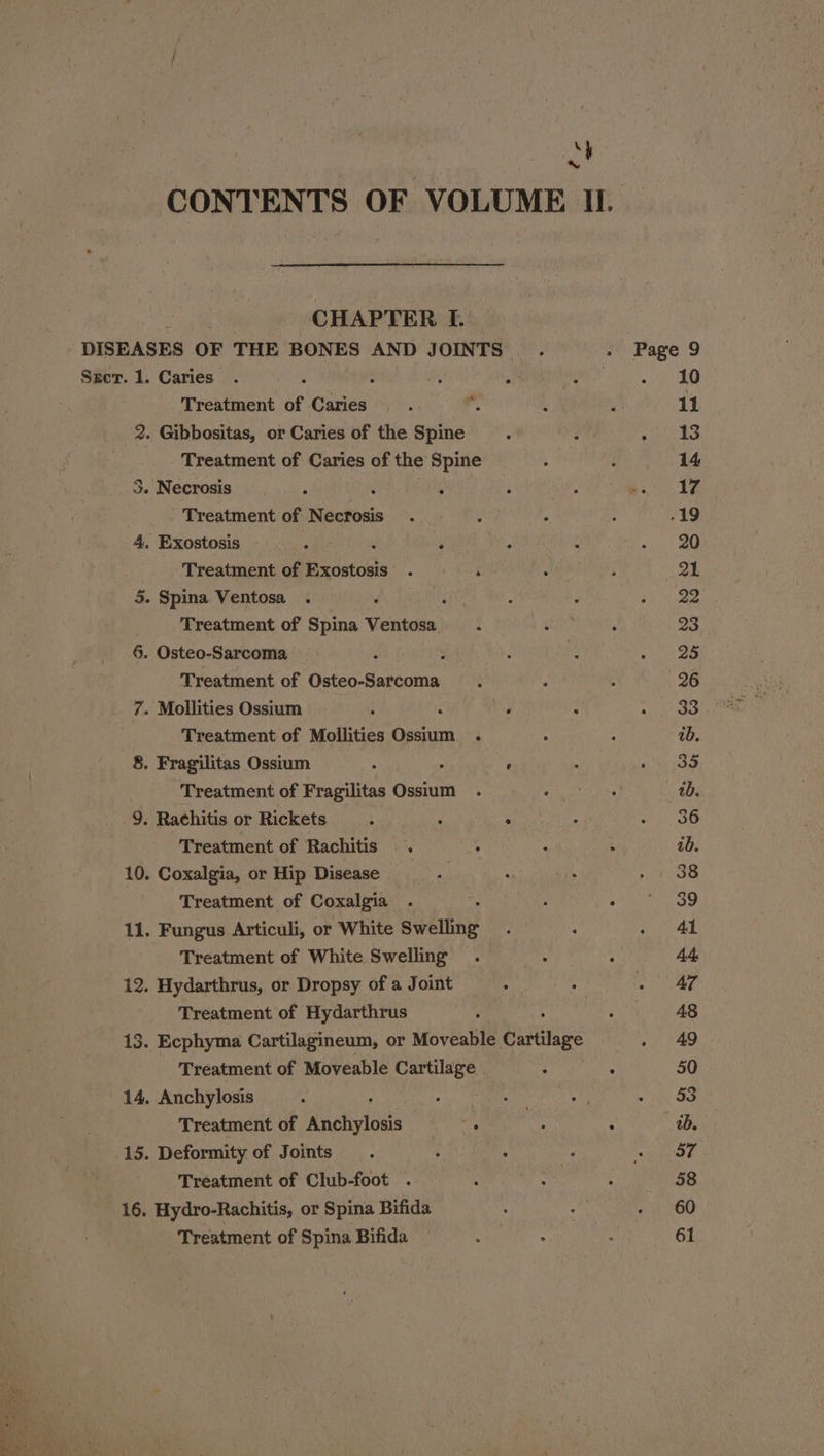 St CHAPTER I. DISEASES OF THE BONES AND JOINTS Sgcer. 1. Caries . : { a A Treatment of Caries , 2. Gibbositas, or Caries of the Spine ; Treatment of Caries of the Spine 3. Necrosis ; : . Treatment of Necrosis 4, Exostosis — 4 ‘ A -Treatment of Exostosis . ‘ 5. Spina Ventosa Treatment of oa Ventais 6. Osteo-Sarcoma Treatment of Osteo-Sarcoma 7. Mollities Ossium : F Treatment of Mollities ali 8. Fragilitas Ossium . e Treatment of Fragilitas Ossium 9. Rachitis or Rickets t F ‘ Treatment of Rachitis . 10. Coxalgia, or Hip Disease Treatment of Coxalgia 11. Fungus Articuli, or White Swelling Treatment of White Swelling 12. Hydarthrus, or Dropsy of a Joint Treatment of Hydarthrus 13. Ecphyma Cartilagineum, or Moveable Cartilage Treatment of Moveable Cartilage . 14. Anchylosis : Treatment of Ractivtods or 15. Deformity of Joints | Treatment of Club-foot . 16. Hydro-Rachitis, or Spina Bifida Treatment of Spina Bifida