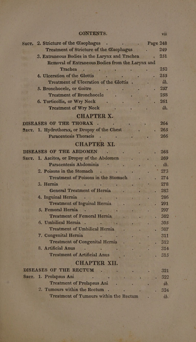 vii Srcr. 2. Stricture of the Gsophagus . : . Page 248 Treatment of Stricture of the (Esophagus 249 3. Extraneous Bodies in the Larynx and Trachea 251 Removal of Extraneous Bodies from the Larynx and Trachea. ‘ : k 252 A, Ulceration of the Glottis 4 : ; 255 Treatment of Ulceration of the Glottis . 2b. 5. Bronchocele, or Goitre : Praha 250 Treatment of Bronchocele 4 4 258 6. Torticollis, or Wry Neck 261 Treatment of Wry Neck ; ‘ ab. CHAPTER X.. DISEASES OF THE THORAX . ; : 264. Sxct. 1. Hydrothorax, or Dropsy of the Chest 265 Paracentesis Thoracis . : . : 266 CHAPTER XI. | DISEASES OF THE ABDOMEN ; : 268 Szct, 1. Ascites, or Dropsy ofthe Abdomen... : 269 Paracentesis Abdominis > ‘ . ny ee 2, Poisons in the Stomach  273 Treatment of Poisons in the Stomach 274 3. Hernia : : ‘ 278 General Treatment of Hernia ‘ “4 283 4, Inguinal Hernia. ‘ . 286 Treatment of Inguinal Hernia 291 5. Femoral Hernia. i : 297 Treatment of Femoral Hernia 302 6. Umbilical Hernia . : 305 Treatment of Umbilical Hernia 307 7. Congenital Hernia 31] Treatment of Congenital Herat 312 8. Artificial Anus 314 Treatment of Artificial es  315 _ CHAPTER XII. DISEASES OF THE RECTUM 321 Sect. 1. Prolapsus Ani _ ‘ 322 Treatment of Prolapsus Ani ab. 2. Tumours within the Rectum . 324,