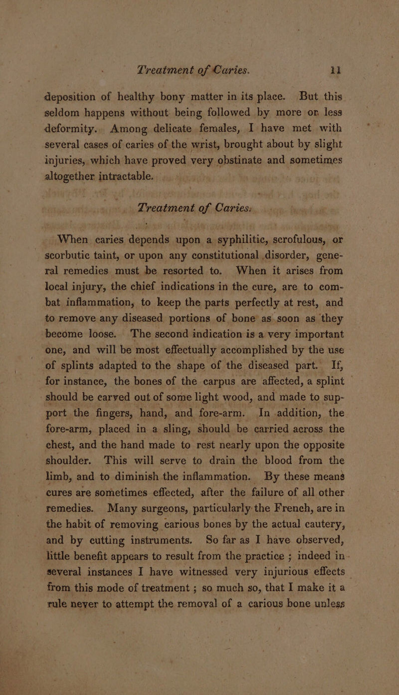 _ deposition of healthy bony matter in its place. But this seldom happens without being followed by more on less deformity.. Among delicate females, I have met with several cases of caries of the wrist, brought about by slight injuries, which have proved very obstinate and sometimes altogether intractable... Lreatment of Caries: When caries deren upon a syphilitic, scrofulous, or scorbutic taint, or upon any constitutional disorder, gene- ral remedies must be resorted to. _ When it arises from local injury, the chief indications in the cure, are to com- bat inflammation, to keep the parts perfectly at rest, and to remove any diseased portions of bone’ as soon as they become loose. The second indication is a very important one, and will be most effectually accomplished by the use» of splints adapted to the shape of the diseased part. If, for instance, the bones of the carpus are affected, a splint — should be carved out of some light wood, and made to sup- port. the fingers, hand, and fore-arm. In addition, the fore-arm, placed in a sling, should be carried across. the chest, and the hand made to rest nearly upon the opposite shoulder. This will serve to drain the blood from the limb, and to diminish the inflammation. By these means _ eures are sometimes effected, after the failure of all other remedies. Many surgeons, particularly the French, are in the habit of removing carious bones by the actual cautery, and by cutting instruments. So far as I have observed, little benefit appears to result from the practice ; indeed in- several instances I have witnessed very injurious effects . from this mode of treatment ; so much so, that I make it a rule never to attempt the removal of a carious bone unless