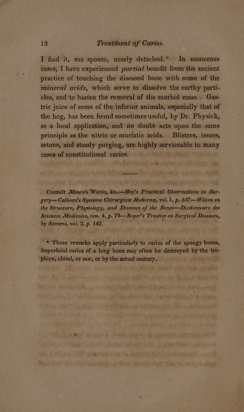 I find it, sua sponte, nearly detached.* In numerous cases, I have experienced partial benefit from the ancient practice of touching the diseased bone with some of the mineral acids, which serve to dissolve the earthy parti- cles, and to hasten the removal of the morbid mass. Gas- tric juice of some of the inferior animals, especially that of the hog, has been found sometimes useful, by Dr. Physick, as a local application, and no doubt acts upon the same principle as the nitric or muriatic acids. Blisters, issues, setons, and steady purging, are highly. ihcuesican in many cases of constitutional caries; 3 \ Se Consult Monro’s Works, 4t0.—Hey’s Practical Observations in Sur- gery—Callisen’s Systema Chirurgicz Hodiernz, vol.1. p. 557—Wiison on the Structure, Physiology, and Diseases of the Bones-—Dictionnaire des Sciences Medicales, tom. 4, p. 78— Boyer’ 8 Treatise on Surgical Diseases, by “rgemd vol, e p 142. _* These reries apply particularly to caries of the spongy bones, “Superficial caries of a long bone may often be destroyed pie tres ‘phine, chisel, or saw, or by the actual cautery, — ig Rahs Aha t