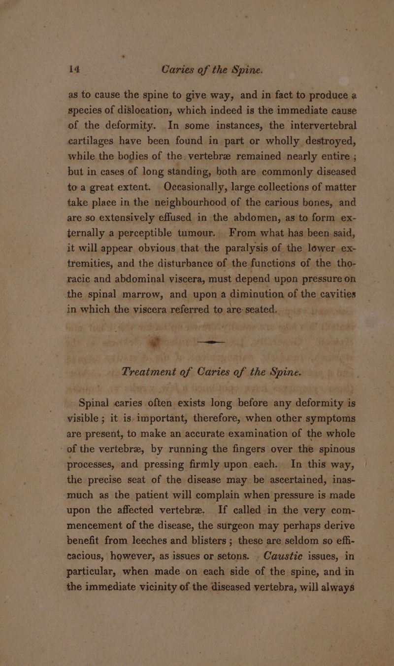 as to cause the spine to give way, and in fact to produce a species of dislocation, which indeed is the immediate cause of the deformity. In some instances, the intervertebral cartilages have been found in part or wholly destroyed, while the bodies of the. vertebrae remained nearly entire ; but in cases of long standing, both are commonly diseased toa great extent. Occasionally, large collections of matter take place in the neighbourhood of the carious bones, and are so extensively effused in the abdomen, as to form ex- ternally a perceptible tumour. | From, what has been. said, it will appear obvious that the paralysis of the lower. ex- tremities, and the disturbance of the functions of the tho- racic and abdominal viscera, must depend upon pressure on the spinal marrow, and upon a diminution of the cavities in which the viscera referred to are seated, Treatment of Caries of the Spine. Spinal caries often exists long before any deformity is visible ; it is. important, therefore, when other symptoms are present, to make an accurate examination of the whole of the vertebra, by running the fingers over the spinous _ processes, and pressing firmly upon each. In this way, the precise seat of the disease may be ascertained, inas- ‘much as the patient will complain when pressure is made upon the affected vertebre. If called in the very com- mencement of the disease, the surgeon may perhaps derive benefit from leeches and blisters ; these are seldom so effi- cacious, however, as issues or setons. . Caustie issues, in particular, when made on each side of the spine, and in the immediate vicinity of the diseased vertebra, will always