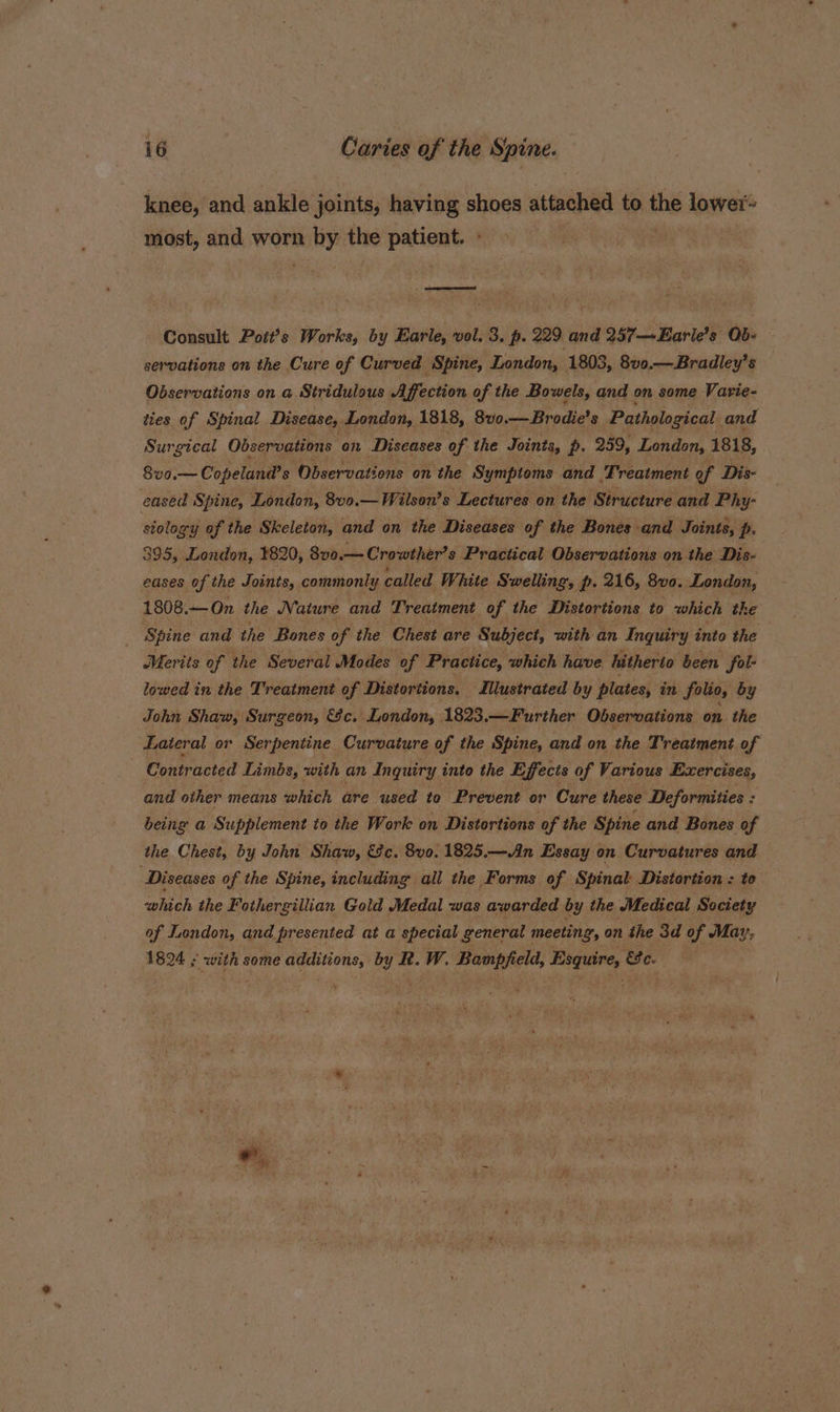 knee, and ankle joints, having shoes attached to the lower= most, and worn aby the patient Consult Pott’s Works, by Earle, vol. 3. p. 229 and 257—Earle’s Qb- servations on the Cure of Curved Spine, London, 1803, 8vo.—Bradley’s Observations on a Stridulous Affection of the Bowels, and on some Varie- ties of Spinal Disease, London, 1818, 8wvo on Brodie? 8 Pathological and Surgical Observations on Diseases of the Joints, p. 259, London, 1818, 8vo.— Copelana’s s Observations on the Symptoms and Treatment of Dis- eased Spine, London, 8v0.—Wilson’s Lectures on the Structure and Phy- stology of the Skeleton, and on the Diseases of the Bones and Joints, p. 395, London, 1820, 8v0.— Crowther’s Practical Observations on the Dis- eases of the Joints, commonly called White Swelling, p. 216, 8v0. London, 1808.—On. the Nature and Treatment of the Distortions to which the Spine and the Bones of the Chest are Subject, with an Inquiry into the Merits of the Several Modes of Practice, which have hitherto been fol- lowed in the Treatment of Distortions. Mustrated by plates, in folio, by John Shaw, Surgeon, &amp;c. London, 1823.—Further Observations on the Lateral or Serpentine Curvature of the Spine, and on the Treatment of Contracted Limbs, with an Inquiry into the Effects of Various Exercises, and other means which are used te Prevent or Cure these Deformities : being a Supplement to the Work on Distortions of the Spine and Bones of the Chest, by John Shaw, &amp;c. 8vo. 1825.—An Essay on Curvatures and Diseases of the Spine, including all the Forms of Spinal Distortion : to cohiah the Fothergillian Gold Medal was awarded by the Medical Society of London, and presented at a special general meeting, on the 3d of May; 1824 ; with some is nae tent i ee W. deg = &amp;e.