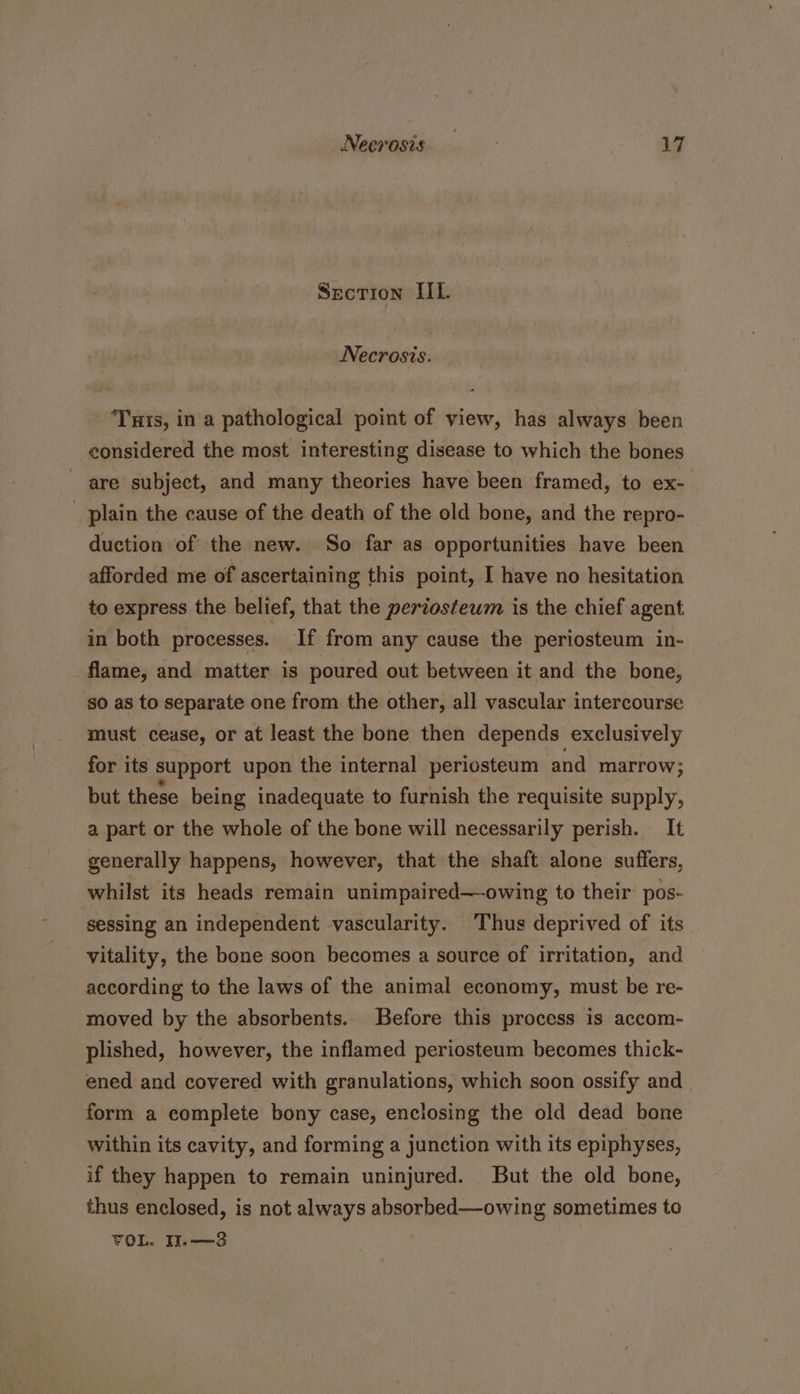 SECTION IIL. Necrosis. ‘Tis, in a pathological point of view, has always been considered the most interesting disease to which the bones are subject, and many theories have been framed, to ex- plain the cause of the death of the old bone, and the repro- duction of the new. So far as opportunities have been afforded me of ascertaining this point, I have no hesitation to express the belief, that the periosteum is the chief agent in both processes. If from any cause the periosteum in- flame, and matter is poured out between it and the bone, so as to separate one from the other, all vascular intercourse must cease, or at least the bone then depends exclusively for its support upon the internal periosteum and marrow; but these being inadequate to furnish the requisite supply, a part or the whole of the bone will necessarily perish. It generally happens, however, that the shaft alone suffers, whilst its heads remain unimpaired—owing to their: pos- sessing an independent vascularity. Thus deprived of its vitality, the bone soon becomes a source of irritation, and according to the laws of the animal economy, must be re- moved by the absorbents. Before this process is accom- plished, however, the inflamed periosteum becomes thick- ened and covered with granulations, which soon ossify and | form a complete bony case, enclosing the old dead bone within its cavity, and forming a junction with its epiphyses, if they happen to remain uninjured. But the old bone, thus enclosed, is not always absorbed—owing sometimes to VOL. II.—3