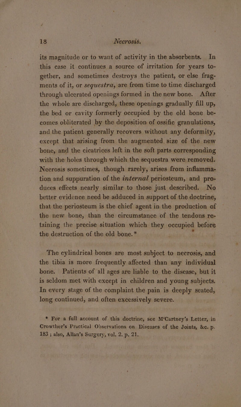 its magnitude or to want of activity in the absorbents. In this case it continues a source of irritation for years to- gether, and sometimes destroys the patient, or else frag- ments of it, or seguestra, are from time to time discharged through ulcerated openings formed in the new bone. After the whole are discharged, these openings gradually fill up, the bed or cavity formerly occupied by the old bone be- comes obliterated by the deposition of ossific granulations, and the patient generally recovers without any deformity, except that arising from the augmented size of the new bone, and the cicatrices left in the soft parts corresponding with the holes through which the sequestra were removed. Necrosis sometimes, though rarely, arises from inflamma- tion and suppuration of the znternal periosteum, and pro- duces effects nearly similar to those just described. No better evidence need be adduced in support of the doctrine, that the periosteum is the chief agent in the production of _ the new bone, than the circumstance of the tendons re- taining the precise situation which they occupied before the destruction of the old bone. * The cylindrical bones are most subject to necrosis, and the tibia is more frequently affected than any individual bone. Patients of all ages are liable to the disease, but it is seldom met with except in children and young subjects. In every stage of the complaint the pain is deeply seated, long continued, and often excessively severe. * For a full account of this doctrine, see M‘Cartney’s Letter, in Crowther’s Practical Observations on Diseases of the Joints, &amp;c. p. 183 ; also, Allan’s Surgery, vol, 2. p, 21.
