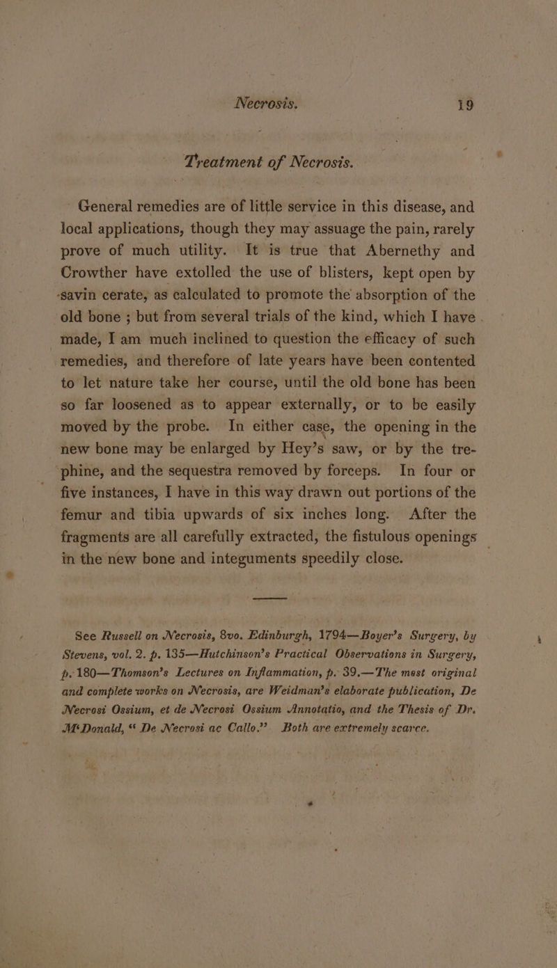 Treatment of Necrosis. - General remedies are of little service in this disease, and local applications, though they may assuage the pain, rarely prove of much utility. It is true that Abernethy and Crowther have extolled the use of blisters, kept open by -savin cerate, as calculated to promote the absorption of the old bone ; but from several trials of the kind, which I have . made, I am much inclined to question the efficacy of such remedies, and therefore of late years have been contented to let nature take her course, until the old bone has been so far loosened as to appear externally, or to be easily moved by the probe. In either case, the opening in the new bone may be enlarged by Hey’s saw, or by the tre- phine, and the sequestra removed by forceps. In four or five instances, I have in this way drawn out portions of the femur and tibia upwards of six inches long. After the fragments are all carefully extracted, the fistulous openings in the new bone and integuments speedily close. . See Russell on Nusrat, 8vo. Edinburgh, 1794—Boyer? s Surgery, by Stevens, wol, 2. p. 135—Hutchinson’s Practical Observations in Surgery, p.180—Thomson’s Lectures on Inflammation, p. 39.—The mest original and complete works on Necrosis, are Weidman’s elaborate publication, De Necrosi Ossium, et de Necrosit Ossium Annotatio, and the Thesis of Dr. At Donald, * De Necrosi ac Callo.”’. Both are extremely scarce.