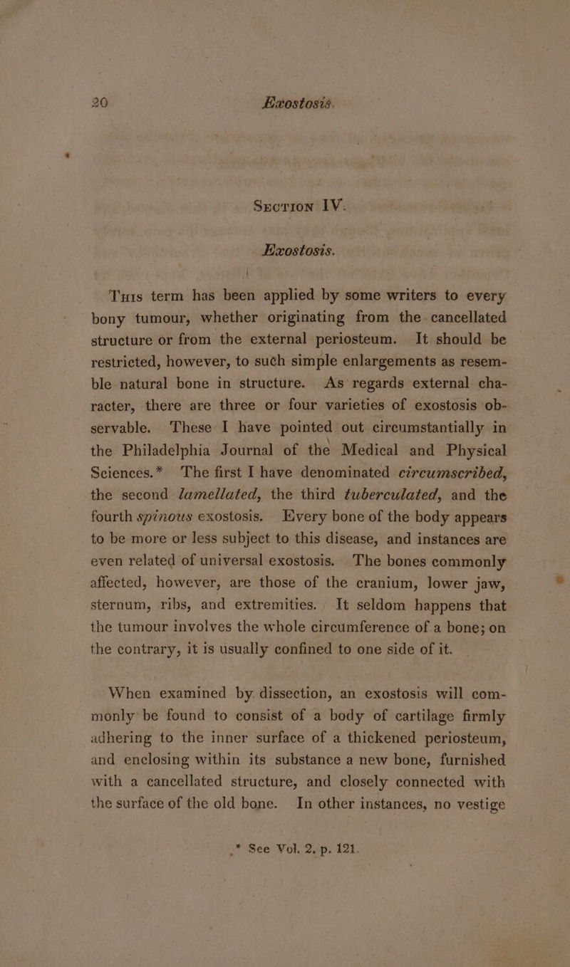 SECTION IV: Ezostosis. Tu1s term has been applied by some writers to every bony tumour, whether originating from the. cancellated structure or from the external periosteum. It should be restricted, however, to such simple enlargements as resem- ble natural bone in structure. As regards external cha- racter, there are three or four varieties of exostosis ob- servable. These I have pointed out circumstantially in the Philadelphia Journal of the Medical and Physical Sciences.* The first I have denominated circumscribed, the second damedllated, the third tuwberculated, and the fourth spinows exostosis. Every bone of the body appears to be more or less subject to this disease, and instances are even related of universal exostosis. The bones commonly affected, however, are those of the cranium, lower jaw, sternum, ribs, and extremities. It seldom happens that. the tumour involves the whole circumference of a bone; on the contrary, it 1s usually confined to one side of it. When examined by. dissection, an exostosis will com- monly be found to consist of a body of cartilage firmly adhering to the inner surface of a thickened periosteum, and enclosing within its substance a new bone, furnished with a cancellated structure, and closely connected with the surface of the old bone. In other instances, no vestige .* See Vol. 2, p. 121.
