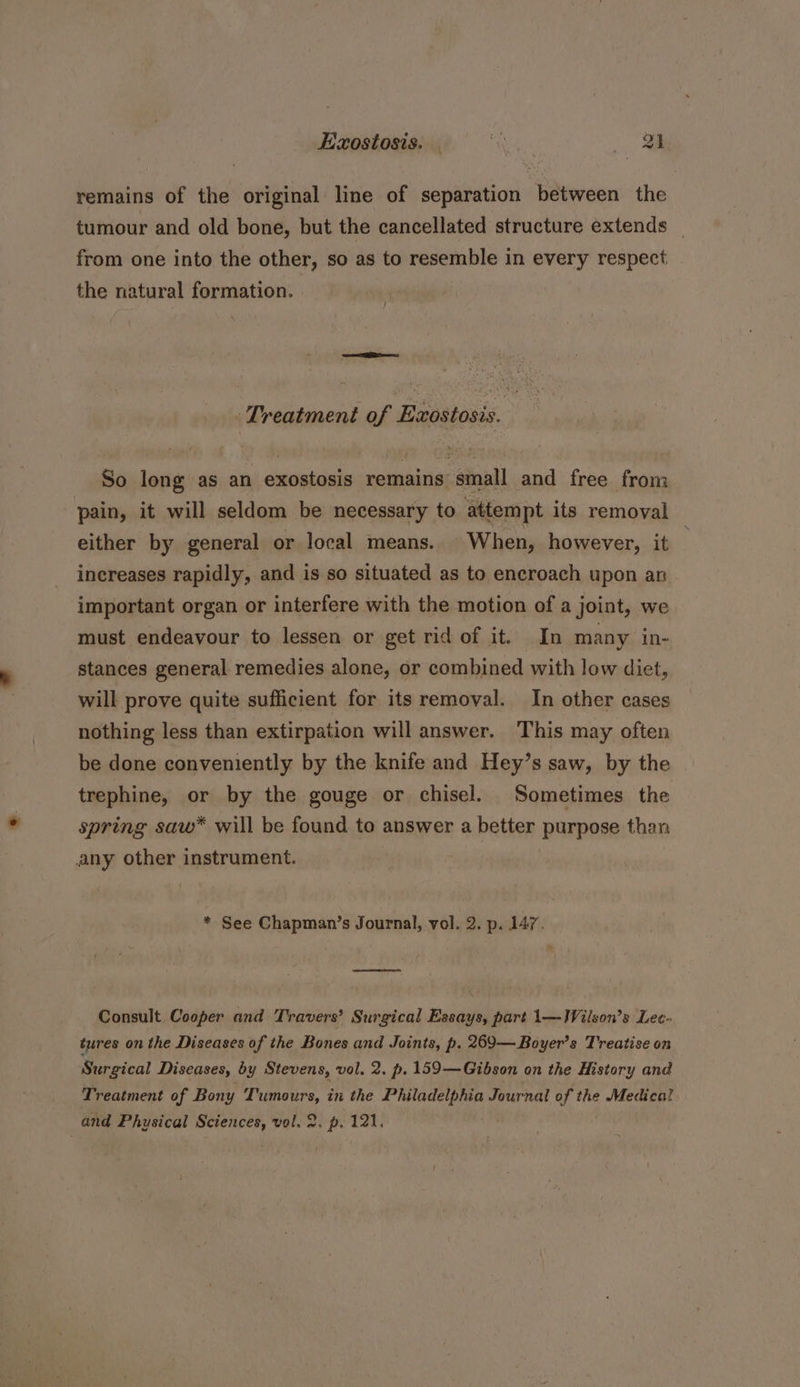Exostosis. . eke. a remains of the original line of separation between the tumour and old bone, but the cancellated structure extends _ from one into the other, so as to resemble in every respect the natural formation. Treatment of Exostosis. So long as an exostosis remains small and free from pain, it will seldom be necessary to attempt its removal either by general or local means. When, however, it increases rapidly, and is so situated as to encroach upon an important organ or interfere with the motion of a joint, we must endeavour to lessen or get rid of it. In many in- stances general remedies alone, or combined with low diet, will prove quite sufficient for its removal. In other cases nothing less than extirpation will answer. This may often be done conveniently by the knife and Hey’s saw, by the trephine, or by the gouge or chisel. Sometimes the spring saw* will be found to answer a better purpose than any other instrument. * See Chapman’s Journal, vol. 2. p. 147. Consult Cooper and Travers’? Surgical Essays, part 1\—Wilson’s Lec- tures on the Diseases of the Bones and Joints, p. 269—Boyer’s Treatise on Surgical Diseases, by Stevens, vol. 2. p. 159—Gibson on the History and Treatment of Bony Tumours, in the nitro ay Journal of the Medical