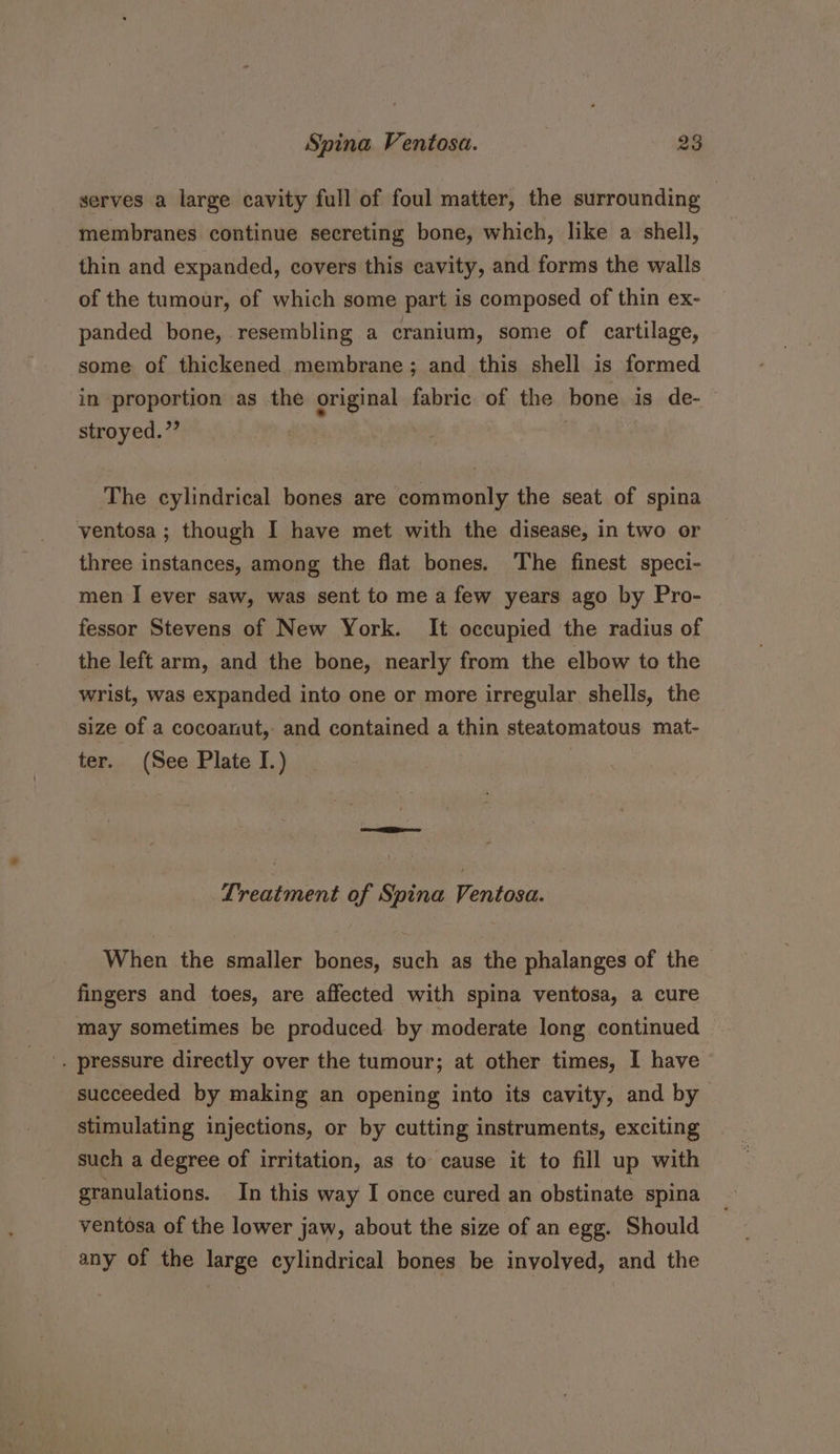 serves a large cavity full of foul matter, the surrounding membranes continue secreting bone, which, like a shell, thin and expanded, covers this cavity, and forms the walls of the tumour, of which some part is composed of thin ex- panded bone, resembling a cranium, some of cartilage, some of thickened membrane; and this shell is formed in proportion as the original fabric of the bone is de- stroyed.”’ | The cylindrical bones are commonly the seat of spina ventosa ; though I have met with the disease, in two or three instances, among the flat bones. The finest speci- men I ever saw, was sent to me a few years ago by Pro- fessor Stevens of New York. It occupied the radius of the left arm, and the bone, nearly from the elbow to the wrist, was expanded into one or more irregular shells, the size of a cocoanut, and contained a thin steatomatous mat- ter. (See Plate I.) Treatment of Spina Ventosa. When the smaller bones, such as the phalanges of the fingers and toes, are affected with spina ventosa, a cure may sometimes be produced by moderate long continued . pressure directly over the tumour; at other times, I have succeeded by making an opening into its cavity, and by stimulating injections, or by cutting instruments, exciting such a degree of irritation, as to cause it to fill up with granulations. In this way I once cured an obstinate spina ventosa of the lower jaw, about the size of an egg. Should any of the large cylindrical bones be involved, and the