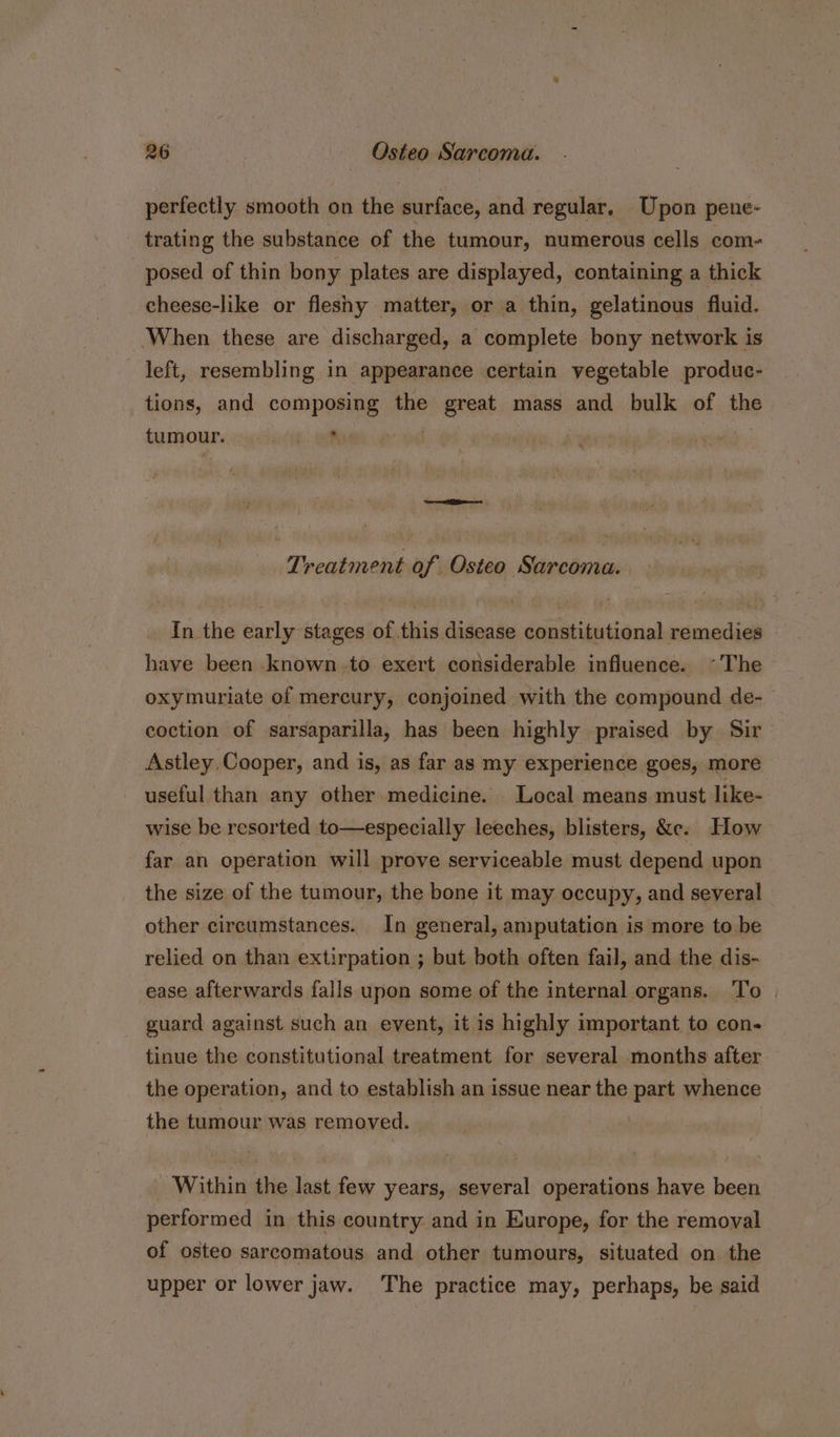perfectly smooth on the surface, and regular, Upon pene- trating the substance of the tumour, numerous cells com- posed of thin bony plates are displayed, containing a thick cheese-like or fleshy matter, or a thin, gelatinous fluid. ‘When these are discharged, a complete bony network is left, resembling in appearance certain vegetable produc- tions, and composing the great mass and bulk of the tumour. : O68 2 CoE es Treatment of Osteo Sarcoma. In the early stages of this disease constitutional remedies have been known.to exert considerable influence. ~The oxymuriate of mercury, conjoined with the compound de- coction of sarsaparilla, has been highly praised by Sir Astley Cooper, and is, as far as my experience goes, more useful than any other medicine. Local means must like- wise be resorted to—especially leeches, blisters, &amp;e. How far an operation will prove serviceable must depend upon the size of the tumour, the bone it may occupy, and several other circumstances. In general, amputation is more to be relied on than extirpation ; but both often fail, and the dis- ease afterwards falls upon some of the internal organs. To guard against such an event, it is highly important to con- tinue the constitutional treatment for several months after the operation, and to establish an issue near the part whence the tumour was removed. Within the last few years, several operations have been performed in this country: and in Europe, for the removal of osteo sarcomatous and other tumours, situated on the upper or lower jaw. The practice may, perhaps, be said