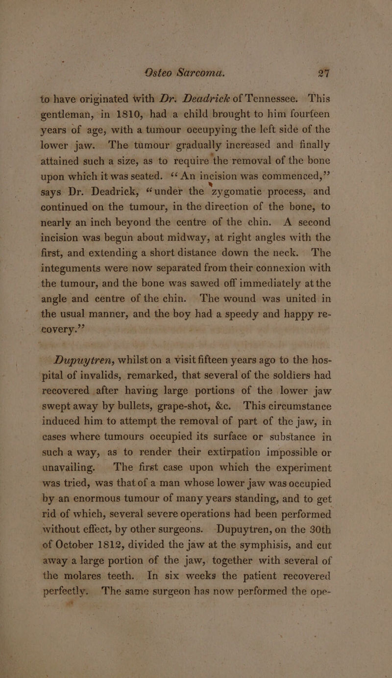 to have originated with Dr. Deadrick of Tennessee. This gentleman, in 1810, had a child brought to him fourteen years of age, with a tumour occupying the left side of the lower jaw. The tumour gradually increased and finally attained such a size, as to require ‘the ‘removal of the bone upon which it was seated. “An i incision was commenced,”’ says Dr. Deadrick, “under the zygomatic process, and continued on the tumour, in the direction of the bone, to nearly an inch beyond the centre of the chin. A second incision was begun about midway, at right angles with the first, and extending a short distance down the neck. The integuments were now separated from their connexion with the tumour, and the bone was sawed off immediately at the angle and centre of the chin. The wound was united in the eee manner, and the es had a miidivia and happy re- covery.” -Dupuytren, whilst on a visit fifteen years ago to the hos- pital of invalids, remarked, that several of the soldiers had recovered after having large portions of the lower jaw swept away by bullets, grape-shot, &amp;c. This circumstance induced him to attempt the removal of part of the jaw, in cases where tumours occupied its surface or substance in such a way, as to render their extirpation impossible or unavailing. The first case upon which the experiment was tried, was that of a man whose lower jaw was occupied by an enormous tumour of many years standing, and to get rid of which, several severe operations had been performed without effect, by other surgeons. ‘Dupuytren, on the 30th of October 1812, divided the jaw at the symphisis, and cut away a large portion of the jaw, together with several of the molares teeth. In six weeks the patient recovered perfectly. The same surgeon has now performed the ope- ae ;