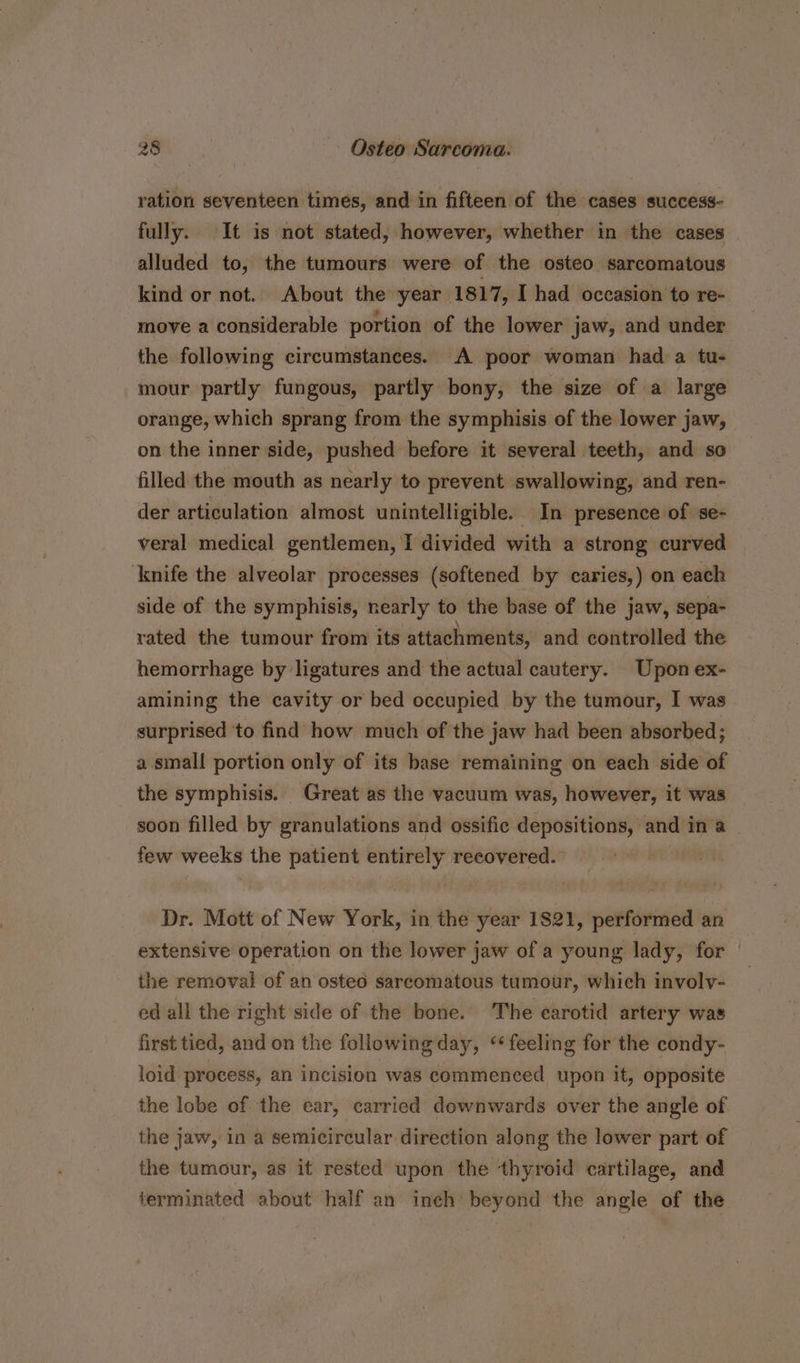 ration seventeen times, and in fifteen of the cases success- fully. It is not stated, however, whether in the cases alluded to, the tumours were of the osteo sarcomatous kind or not. About the year 1817, I had occasion to re- move a considerable portion of the lower jaw, and under the following circumstances. A poor woman had a tu- mour partly fungous, partly bony, the size of a large orange, which sprang from the symphisis of the lower jaw, on the inner side, pushed before it several teeth, and so filled the mouth as nearly to prevent swallowing, and ren- der articulation almost unintelligible. In presence of se- veral medical gentlemen, I divided with a strong curved ‘knife the alveolar processes (softened by caries,) on each side of the symphisis, nearly to the base of the jaw, sepa- rated the tumour from its attachments, and controlled the hemorrhage by ligatures and the actual cautery. Upon ex- amining the cavity or bed occupied by the tumour, I was surprised to find how much of the jaw had been absorbed; a small portion only of its base remaining on each side of the symphisis. Great as the vacuum was, however, it was soon filled by granulations and ossific depositions, and in a few weeks the patient entirely recovered. Dr. Mott of New York, in the year 1821, performed an extensive operation on the lower jaw of a young lady, for the removal of an osted sarcomatous tumour, which involy- ed all the right side of the bone. The earotid artery was first tied, and on the following day, ‘feeling for the condy- loid process, an incision was commenced upon it, opposite the lobe of the ear, carried downwards over the angle of the jaw, in a semicircular direction along the lower part of the tumour, as it rested upon the thyroid cartilage, and terminated about half an inch beyond the angle of the