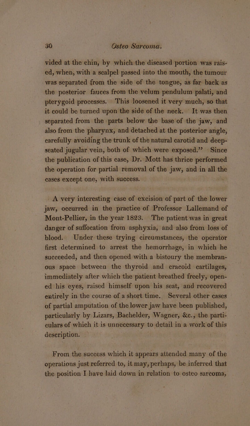 vided at the chin, by which the diseased portion was rais- ed, when, with a scalpel passed into the mouth, the tumour was separated from the side of the tongue, as far back as the posterior fauces from the velum pendulum palati, and pterygoid processes. This loosened it very much, so that it could be turned upon the side of the neck. — It was then separated from the parts below the base’of the jaw, and also from the pharynx, and detached at the posterior angle, carefully avoiding the trunk of the natural carotid and deep- seated jugular vein, both of which were exposed.”’ © Since the publication of this case, Dr. Mott has thrice performed the operation for partial removal of the jaw, and in all the cases except easel with success. _ A very interesting case of excision of part of the lower jaw, occurred in the practice of Professor Lallemand of Mont-Pellier, in the year 1823. The patient was in great danger of suffocation from asphyxia, and also from loss of blood. Under these trying circumstances, the operator first determined to arrest the hemorrhage, in which he succeeded, and then opened with a bistoury the membran- ous space between the thyroid and cracoid cartilages, immediately after which the patient breathed freely, open- ed his eyes, raised himself upon his seat, and recovered entirely in the course of a short time. Several other cases of partial amputation of the lower jaw have been published, particularly by Lizars, Bachelder, Wagner, &amp;c., the parti- eulars of which it is el i to detail in a work of this description. From the success which it appears attended many of the operations just referred to, it may, perhaps, be inferred that the position I have laid down in relation to osteo sarcoma,