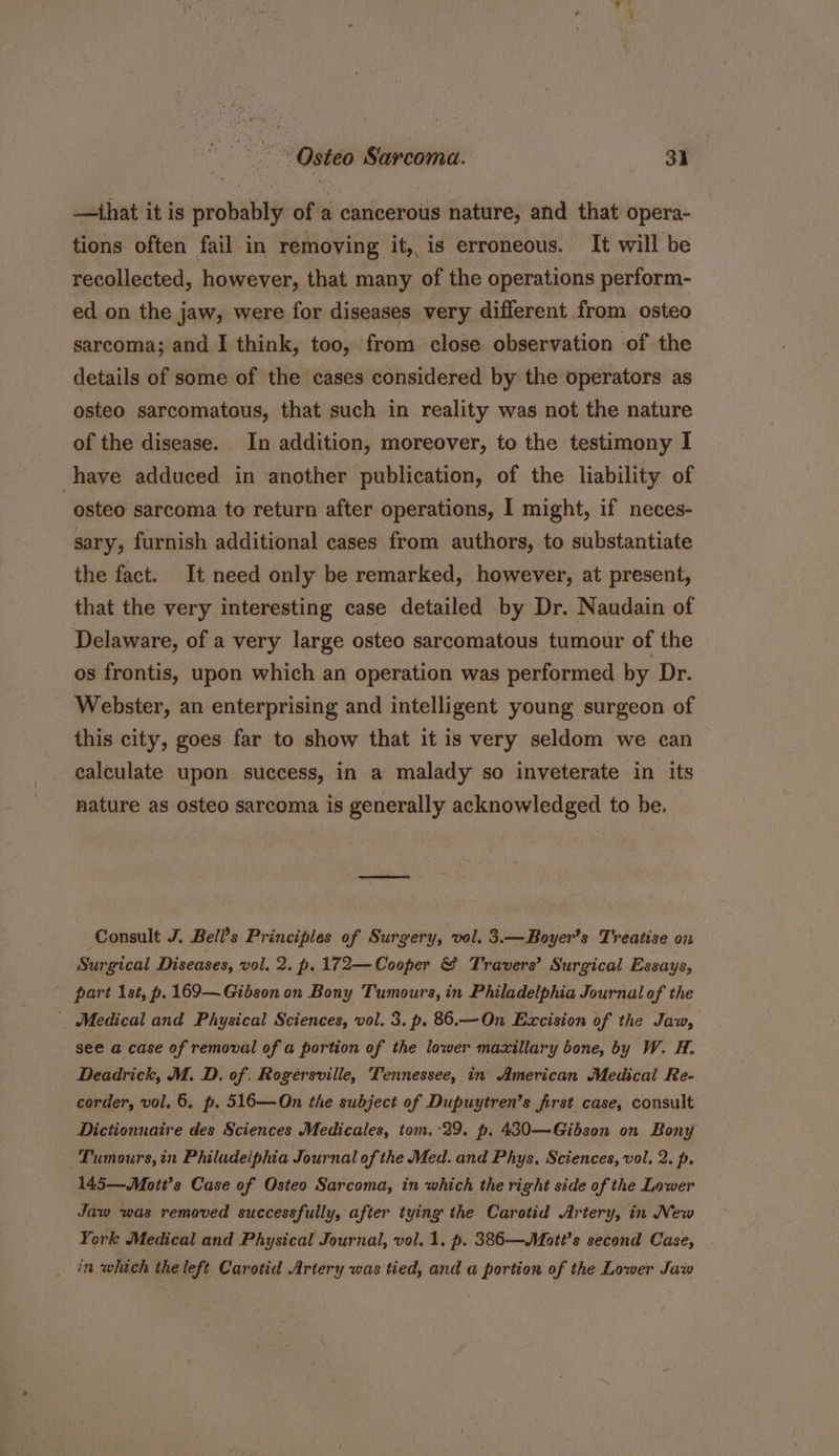 —that it is probably of a cancerous nature, and that opera- tions often fail in removing it, is erroneous. It will be recollected, however, that many of the operations perform- ed on the jaw, were for diseases very different from osteo sarcoma; and I think, too, from close observation of the details of some of the cases considered by the operators as osteo sarcomatous, that such in reality was not the nature of the disease. In addition, moreover, to the testimony I have adduced in another publication, of the liability of osteo sarcoma to return after operations, I might, if neces- sary, furnish additional cases from authors, to substantiate the fact. It need only be remarked, however, at present, that the very interesting case detailed by Dr. Naudain of Delaware, of a very large osteo sarcomatous tumour of the os frontis, upon which an operation was performed by Dr. Webster, an enterprising and intelligent young surgeon of this city, goes far to show that it is very seldom we can calculate upon success, in a malady so inveterate in its nature as osteo sarcoma is generally acknowledged to be. Consult J. Bell’s Principles of Surgery, vol. 3.—Boyer’s Treatise on Surgical Diseases, vol. 2. p.172—Cooper &amp; Travers’ Surgical Essays, part 1st, p. 169— Gibson on Bony Tumours, in Philadelphia Journal of the | Medical and Physical Sciences, vol. 3. p. 86.—On Excision of the Jaw, see a case of removal of a portion of the lower maxillary bone, by W. H. Deadrick, M. D. of. Rogersville, Tennessee, in American Medical Re- corder, vol. 6, p. 516—On the subject of Dupuytren’s first case, consult Dictionnaire des Sciences Medicales, tom.-29. p. 430—Gibson on Bony Tumours, in Philadelphia Journal of the Med. and Phys. Sciences, vol, 2. p. 145—Mott’s Case of Osteo Sarcoma, in which the right side of the Lower Jaw was removed successfully, after tying the Carotid Artery, in New York Medical and Physical Journal, vol. 1. p. 386—Mott’s second Case, in which the left Carotid Artery was tied, and a portion of the Lower Jaw