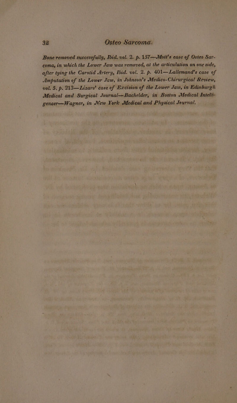 Bone removed successfully, Ibid, vol. 2. p. 157—Mott's case of Osteo Sar- coma, in which the Lower Jaw was removed, at the articulation on one side, after tying the Carotid Artery, Ibid. vol. 2. p. 401— Lailemand’s case of Amputation of the Lower Jaw, in Johnson’s Medico-Chirurgical Review, wol. 5. p. 213—Lizars’ case of Excision of the Lower Jaw, in Edinburgh Medical and Surgical Journal—Bachelder, in Boston Medical Entelli- gencer—Wagner, in New York Medical and Physical Journal.