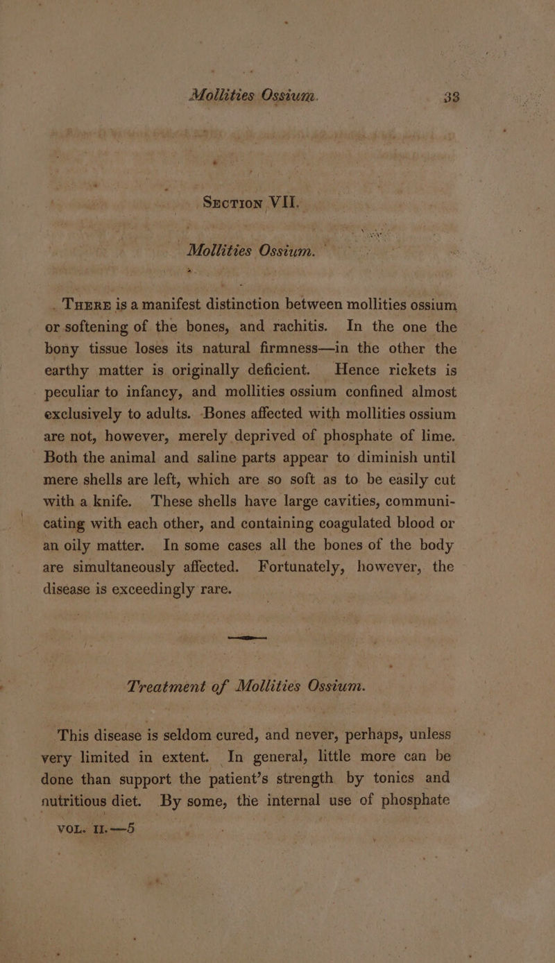 Szcotron VII. - Moliities Ossium. pew _ TuErx is a manifest distinction between mollities ossium or softening of the bones, and rachitis. In the one the bony tissue loses its natural firmness—in the other the earthy matter is originally deficient. Hence rickets is _ peculiar to infancy, and mollities ossium confined almost exclusively to adults. Bones affected with mollities ossium are not, however, merely deprived of phosphate of lime. Both the animal and saline parts appear to diminish until mere shells are left, which are so soft as to be easily cut with a knife. These shells have large cavities, communi- cating with each other, and containing coagulated blood or an oily matter. In some cases all the bones of the body are simultaneously affected. Fortunately, however, the disease is exceedingly rare. | Treatment of Mollities Ossium. This disease is seldom cured, and never, perhaps, unless very limited in extent. In general, little more can be done than support the patient’s strength by tonics and nutritious diet. By some, the internal use of phosphate VOL. .—5