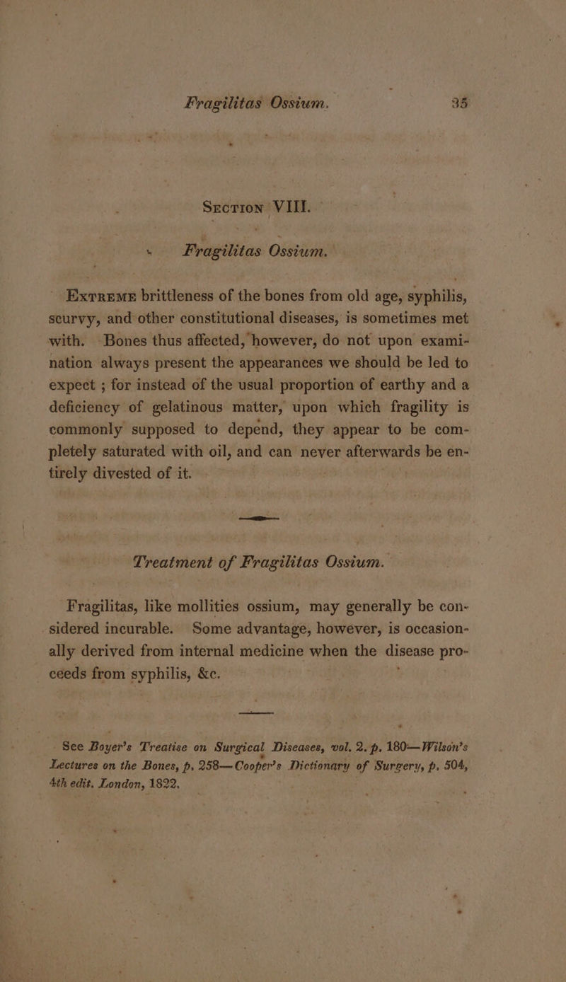 Srcrion VIII. ‘ Fragilitas Osstum. Exrreme brittleness of the bones from old age, syphilis, scurvy, and other constitutional diseases, is sometimes met with. Bones thus affected, however, do not upon exami- nation always present the appearances we should be led to expect ; for instead of the usual proportion of earthy and a deficiency of gelatinous matter, upon which fragility is commonly supposed to depend, they appear to be com- pletely saturated with oil, and can never afterwards be en- tirely divested of it. Treatment of Fragilitas Ossium. Fragilitas, like mollities ossium, may generally be con- sidered incurable. Some advantage, however, is occasion- ally derived from internal medicine ee the eeu pro- ceeds from syphilis, &amp;e. See Baars Treatise on Surgical Diseases, vol. 2. p, 180—Wilson’s Lectures on the Bones, p, 258— Cooper? s Dictionary of Surgery, p. 504, Ath edit. wenn 1822,