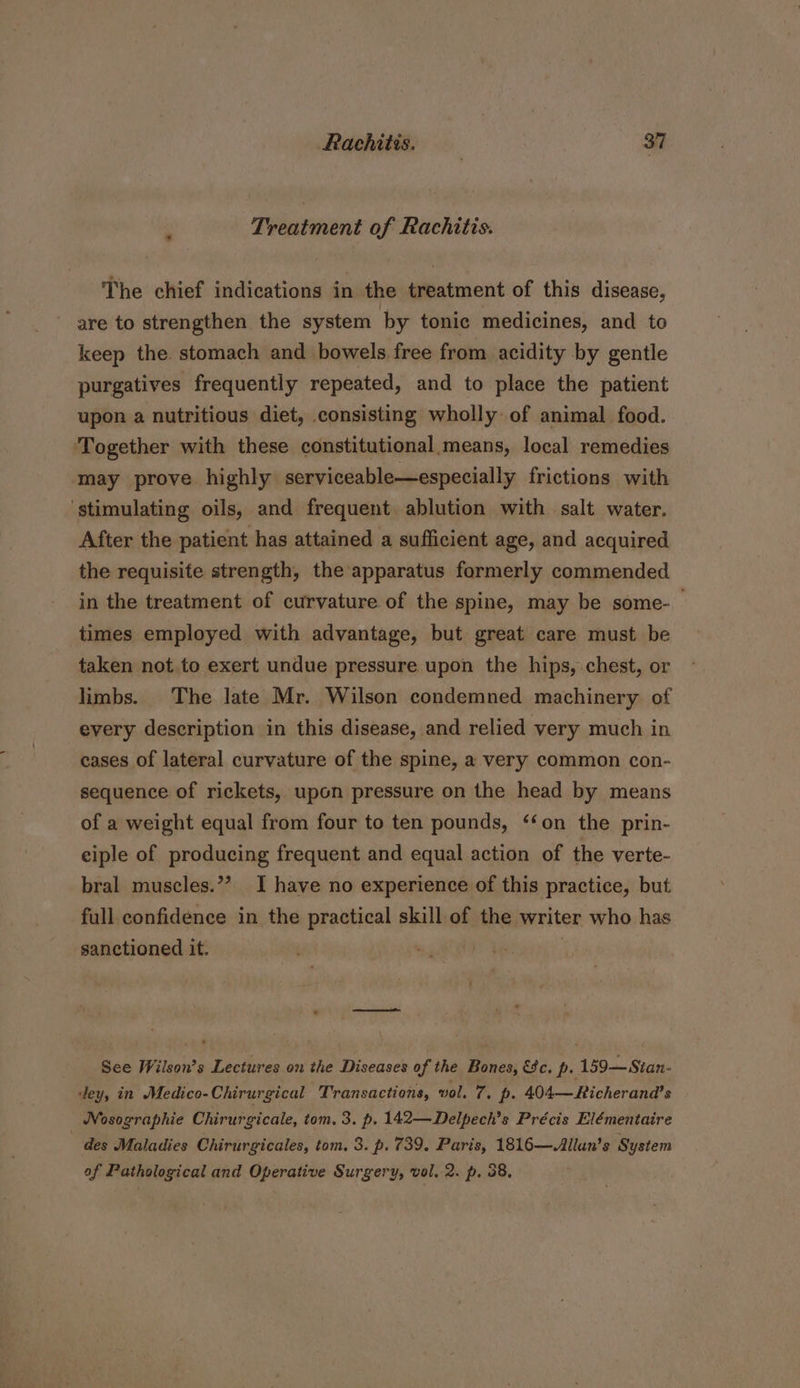 Treatment of Rachitis. The chief indications in the ieatment of this disease, are to strengthen the system by tonic medicines, and to keep the. stomach and bowels free from acidity by gentle purgatives frequently repeated, and to place the patient upon a nutritious diet, consisting wholly of animal food. Together with these constitutional means, local remedies may prove highly serviceable—especially frictions with stimulating oils, and frequent ablution with salt water. After the patient has attained a sufficient age, and acquired the requisite strength, the apparatus formerly commended in the treatment of curvature of the spine, may be some- times employed with advantage, but great care must be taken not to exert undue pressure upon the hips, chest, or limbs. The late Mr. Wilson condemned machinery of every description in this disease, and relied very much in cases of lateral curvature of the spine, a very common con- sequence of rickets, upon pressure on the head by means of a weight equal from four to ten pounds, ‘‘on the prin- eiple of producing frequent and equal action of the verte- bral muscles.”? I have no experience of this practice, but full confidence in the practical skill of the writer who has sanctioned it. See Wilson’s Lectures on the Diseases of the Bones, €%c. p. 159—Sitan- dey, in Medico-Chirurgical Transactions, vol. 7. p- 404— Richerand’s Nosographie Chirurgicale, tom. 3. p. 142—Delpech’s Précis Elémentaire des Maladies Chirurgicales, tom. 3. p. 739. Paris, 1816—Allan’s System of Pathological and Operative Surgery, vol, 2. p. 38,