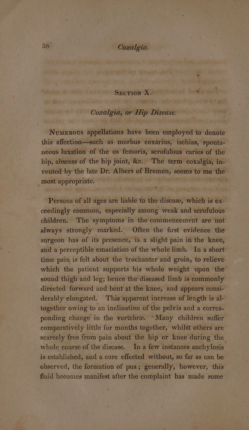 Srcrion X. Coxalgia, or Hip Disease. ; Numerovs appellations have been employed to denote this affection—such as. morbus coxarius, ischias, sponta- neous luxation of the os femoris, scrofulous caries of the hip, abscess of the hip joint, &amp;c. The term coxalgia, in- vented by the late Dr. Albers of Bremen, seems to me i 2 ; most sta Hi Persons of all ages are liable to the disease, which is ex- ceedingly common, especially among weak and scrofulous children. The symptoms in the commencement are not always strongly marked. Often the first evidence. the surgeon has of its presence, is.a slight pain in the knee, and a perceptible emaciation of the whole limb. In a short time pain is felt about the trochanter and groin, to relieve which the patient supports his whole weight upon the’ sound thigh and leg; hence the diseased limb is commonly directed forward and bent at the knee, and appears consi- derably elongated. This apparent increase of length is al- | together owing to an inclination of the pelvis and a corres- ponding change in the vertebre. *Many children suffer comparatively little for months together, whilst others are. scarcely free from pain about the hip or knee during the whole course of the disease. - In.a few instances anchylosis. is established, and a cure effected without, so far as can be observed, the formation of pus; generally, however, this fluid becomes manifest after the complaint has made some