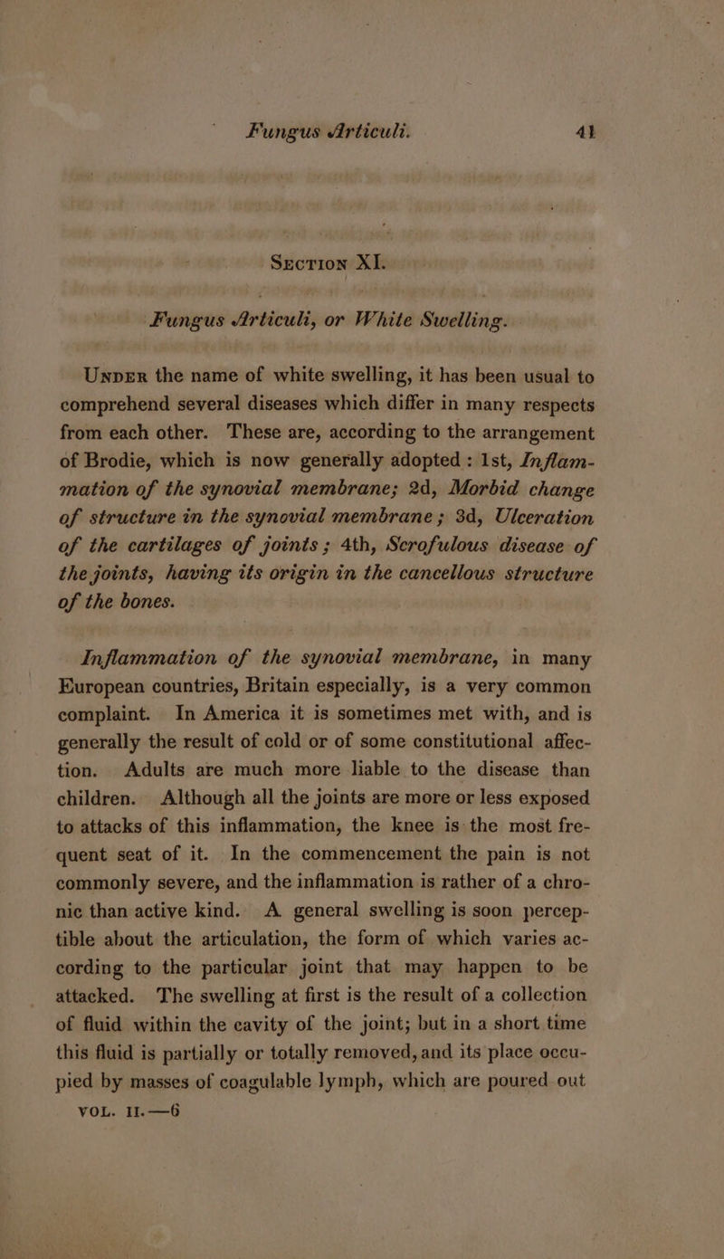 Section XI. Fungus Articuli, or White Swelling. - Unper the name of white swelling, it has been usual to comprehend several diseases which differ in many respects from each other. These are, according to the arrangement of Brodie, which is now generally adopted : Ist, Inflam- mation of the synovial membrane; 2d, Morbid change of structure in the synovial membrane ; 3d, Ulceration of the cartilages of joints; 4th, Scrofulous disease of the joints, having tts origin in the cancellous structure of the bones. Inflammation of the synovial membrane, in many European countries, Britain especially, is a very common complaint. In America it is sometimes met with, and is generally the result of cold or of some constitutional affec- tion. Adults are much more liable to the disease than children. Although all the joints are more or less exposed to attacks of this inflammation, the knee is: the most fre- quent seat of it. In the commencement the pain is not commonly severe, and the inflammation is rather of a chro- nic than active kind. A general swelling is soon percep- tible about the articulation, the form of which varies ac- cording to the particular joint that may happen to be attacked. The swelling at first is the result of a collection of fluid within the cavity of the joint; but in a short time this fluid is partially or totally removed, and its place occu- pied by masses of coagulable lymph, which are poured out